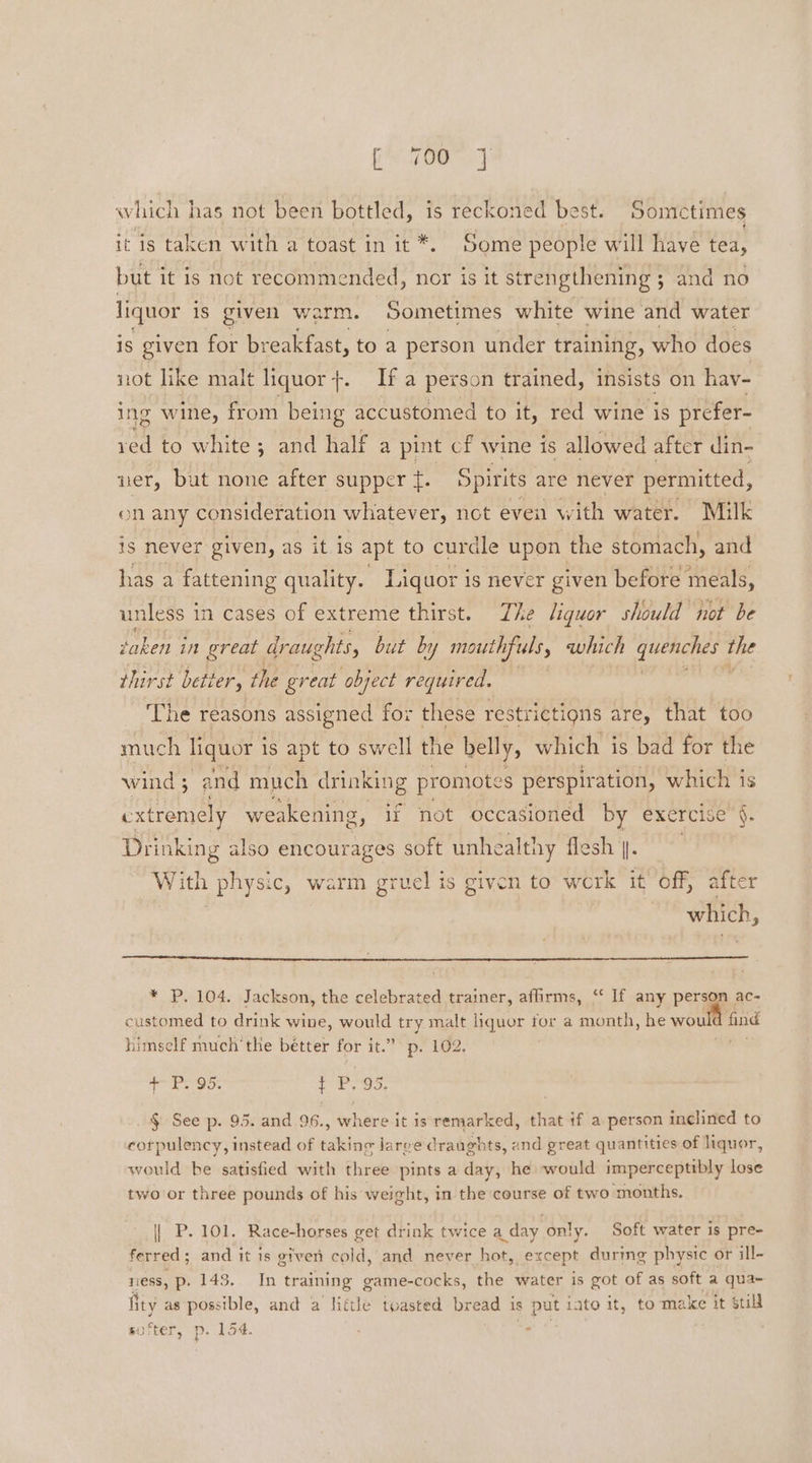 which has not been bottled, is reckoned best. Sometimes it is taken with a toast in it *. Some people will have tea, but it is not recommended, nor is it strengthening; and no liquor is given warm. Sometimes white wine and water is given for br eakfast, to a person under training, who does not like malt liquor}. If a person trained, insists on hav- ing wine, from being accustomed to it, red wine is prefer- ved to white ; and half a pint cf wine is allowed after din- ner, but none after supper f. Spirits are never permitted, on any consideration whatever, not eveil with water. Milk is never given, as it is apt to curdle upon the stomach, and has a fattening quality. Liquor is never given before meals, unless in cases of extreme thirst. The liquor should not be taken in great draughts, but by i ufuls which queniches: the thirst better, the great object required. The reasons assigned for these restrictions are, that too much liquor 1 is apt to swell the belly, which is bad for the wind ; and much drinking promote 2g perspiration, which is extremely weakening, it not pees son va exercise ‘e Drinking also encour With physic, warm gruel is given to wile it Off, after which, * P. 104. Jackson, the celebrated trainer, affirms, “‘ If any person ac- customed to drink wine, would try malt liquor tor a month, he would Te himself much‘ the Boe for it.” p. 102. + P. 95. t P. 95. § See p. 95. and 96., where it is remarked, that if a person inclined to corpulency, instead of taking jarge draughts, and great quantities of liquor, would be satisfied with three pints a day, he would imperceptibly lose two or three pounds of his weight, in the course of two months. | P. 101. Race-horses get drink twice a.day only. Soft water is pre- ferred; and it is given cold, and never hot, except durmg physic or ill- ness, p. 148. In training game-cocks, the water is got of as soft a qua- fity as possible, and a little toasted bread is put iato it, to make it still