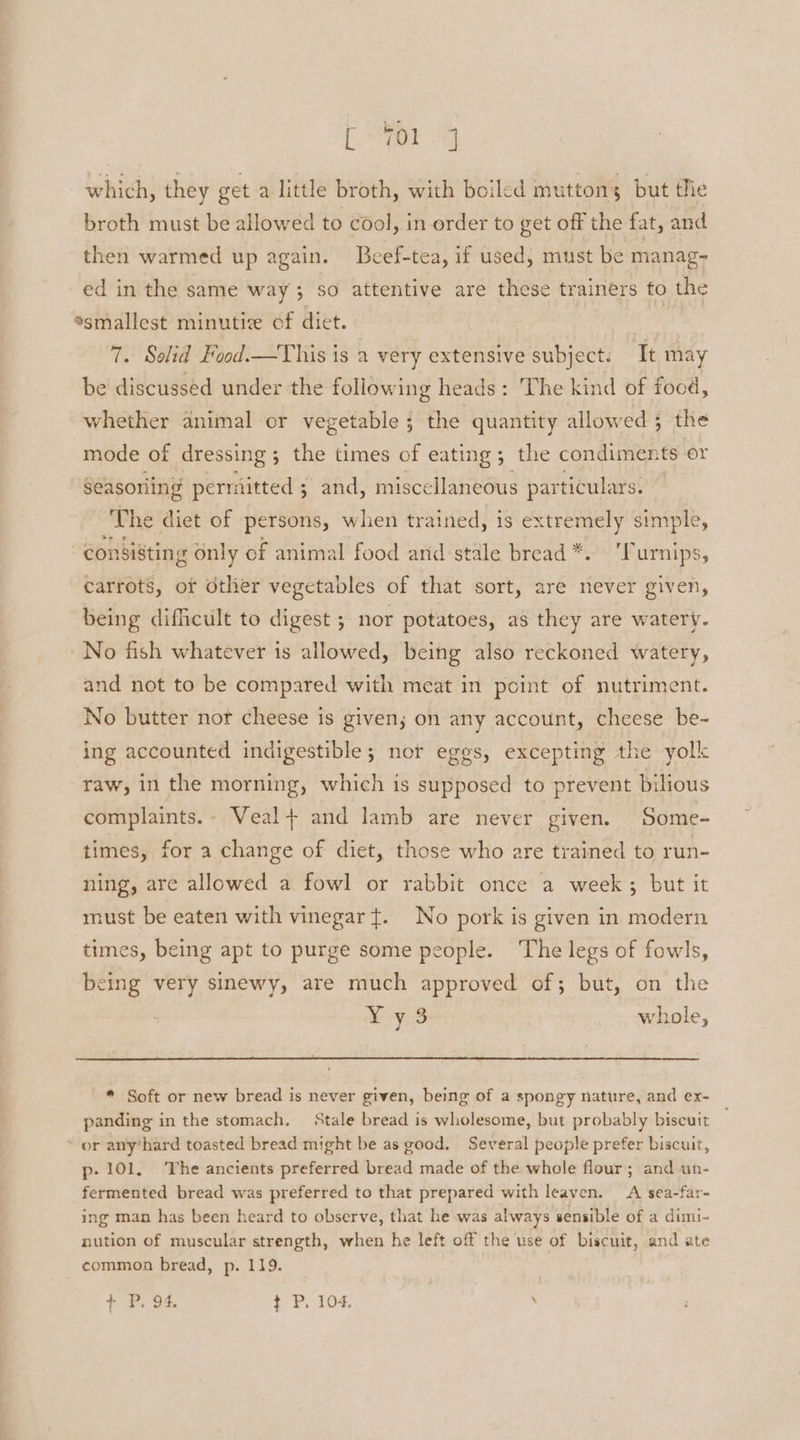 [a which, they get a little broth, with boiled muttons but the broth must be allowed to cool, in order to get off the fat, and then warmed up again. Beef-tea, if used, must be manag- ed in the same way 3 so attentive are these trainers to the “smallest minutiz of diet. | | 7. Solid Food.—This is a 1 very extensive subject. Tt may be discussed under the following heads: The kind of focd, whether animal or vegetable ; the quantity allowed ; the mode of dressing 3 ; the times of eating; the condiments or Seasoning permitted ; and, miscellaneous particulars. ‘The diet of persons, when trained, is extremely simple, consisting only of animal food arid stale bread *. 'furnips, carrots, or other vegetables of that sort, are never given, being difficult to digest ; nor potatoes, as they are watery. No fish whatever is allowed, being also reckoned watery, and not to be compared with meat in point of nutriment. No butter nor cheese is given; on any account, cheese be- ing accounted indigestible; nor eggs, excepting the yolk raw, in the morning, which is supposed to prevent bilious complaints.- Veal+ and lamb are never given. Some- times, for a change of diet, those who are trained to run- ning, are allowed a fowl or rabbit once a week; but it must be eaten with vinegar t. No pork is given in modern times, being apt to purge some people. The legs of fowls, being very sinewy, are much approved of; but, on the § a a whole, -® Soft or new bread is never given, being of a spongy nature, and ex- panding in the stomach. Stale bread is wholesome, but probably biscuit ’ or any’hard toasted bread might be as good. Several people prefer biscuit, p- 101, The ancients preferred bread made of the whole flour; and un- fermented bread was preferred to that prepared with leaven. A sea-far- ing man has been heard to observe, that he was always sensible of a dimi- nution of muscular strength, when he left off the use of biscuit, and ate common bread, p. 119.