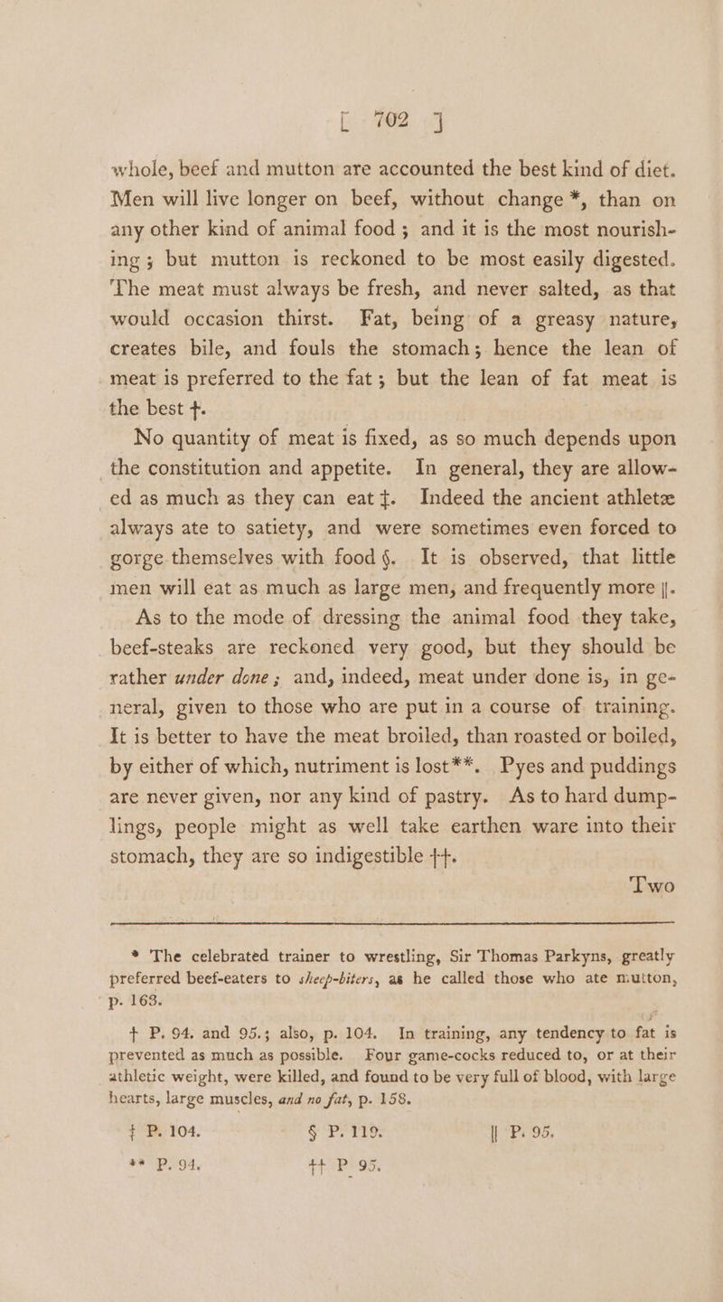 Eee 1 whole, beef and mutton are accounted the best kind of diet. Men will live longer on beef, without change *, than on any other kind of animal food ; and it is the most nourish- ing ; but mutton is reckoned to be most easily digested. ‘The meat must always be fresh, and never salted, as that would occasion thirst. Fat, being of a greasy nature, creates bile, and fouls the stomach; hence the lean of meat is preferred to the fat; but the lean of fat meat is the best +. No quantity of meat is fixed, as so much depends upon the constitution and appetite. In general, they are allow- ed as much as they can eat {. Indeed the ancient athletz always ate to satiety, and were sometimes even forced to gorge themselves with food §. It is observed, that little men will eat as much as large men, and frequently more | As to the mode of dressing the animal food they take, beef-steaks are reckoned very good, but they should be rather under done; and, indeed, meat under done is, in ge- neral, given to those who are put in a course of training. It is better to have the meat broiled, than roasted or boiled, by either of which, nutriment is lost**. Pyes and puddings are never given, nor any kind of pastry. As to hard dump- lings, people might as well take earthen ware into their stomach, they are so indigestible +. ‘Two * The celebrated trainer to wrestling, Sir Thomas Parkyns, greatly preferred beef-eaters to shecp-biters, as he called those who ate mutton, p. 163. + P. 94, and 95.; also, p. 104. In training, any tendency to fat is prevented as much as possible. Four game-cocks reduced to, or at their athletic weight, were killed, and found to be very full of blood, with large hearts, large muscles, and no fat, p. 158. t P. 104, § P. 119. | P. 95.