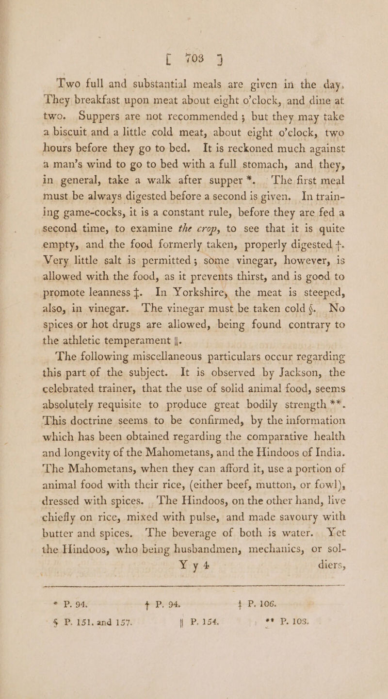 Two full and substantial meals are given in the day, They breakfast upon meat about eight o’clock, and dine at two. Suppers are not recommended; but they may take a biscuit and a little cold meat, about eight o’clock, two hours before they go to bed. It is reckoned much against a man’s wind to go to bed with a full stomach, and they, in general, take a walk after supper*. The first meal must be always digested before a second is given. In train- ing game-cocks, it is a constant rule, before they are fed a second time, to examine fhe crop, to see that it is quite empty, and the food formerly taken, properly digested +. Very little salt is permitted ; some vinegar, however, is allowed with the food, as it prevents thirst, and is good to promote leanness ${. In Yorkshire, the meat is steeped, also, in vinegar. The vinegar must be taken cold §. No spices or hot drugs are allowed, being found contrary to the athletic temperament |. The following miscellaneous particulars occur regarding this part of the subject. It is observed by Jackson, the celebrated trainer, that the use of solid animal food, seems absolutely requisite to produce great bodily strength **. This doctrine seems to be confirmed, by the information which has been obtained regarding the comparative health and longevity of the Mahometans, and the Hindoos of India. ‘The Mahometans, when they can afford it, use a portion of animal food with their rice, (either beef, mutton, or fowl), dressed with spices. ‘The Hindoos, on the other hand, live chiefly on rice, mixed with pulse, and made savoury with butter and spices. The beverage of both is water. Yet the Hindoos, who being husbandmen, mechanics, or sol- Yy4 diers, * P. 94, + P. 94. t P, 106. § P. 151, and 157. P. 154, ** P, 103.