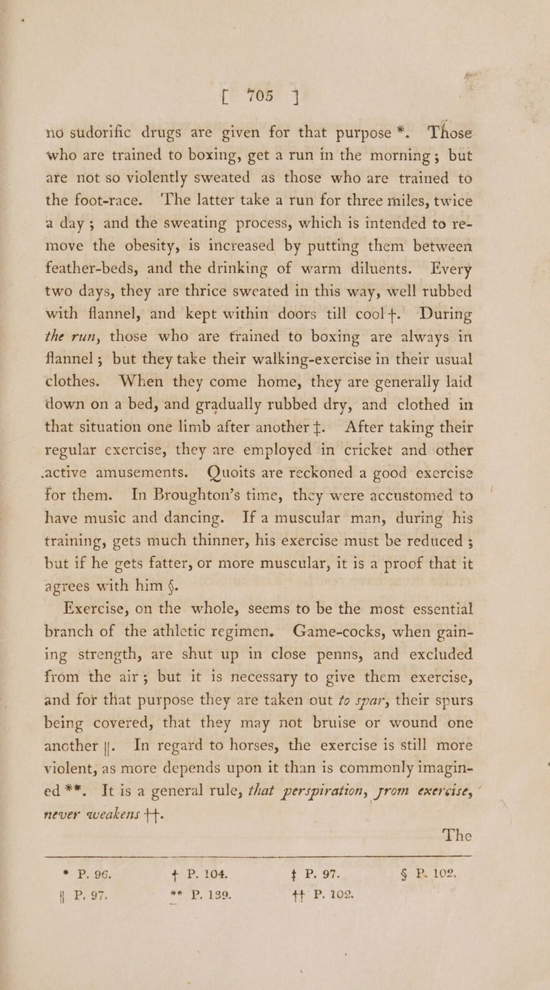 rh oer j no sudorific drugs are given for that purpose *. Those who are trained to boxing, get a run in the morning; but are not so violently sweated as those who are trained to the foot-race. ‘The latter take a run for three miles, twice a day ; and the sweating process, which is intended to re- move the obesity, is increased by putting them between feather-beds, and the drinking of warm diluents. Every two days, they are thrice sweated in this way, well rubbed with flannel, and kept within doors till cool+. During the run, those who are trained to boxing are always in flannel ; but they take their walking-exercise in their usual clothes. When they come home, they are generally laid down on a bed, and gradually rubbed dry, and clothed in that situation one limb after another +t. After taking their regular exercise, they are employed in cricket and other .active amusements. Quoits are reckoned a good exercise for them. In Broughton’s time, they were accustomed to have music and dancing. Ifa muscular man, during his training, gets much thinner, his exercise must be reduced ; but if he gets fatter, or more muscular, it is a proof that it agrees with him §. | Exercise, on the whole, seems to be the most essential branch of the athletic regimen. Game-cocks, when gain- ing strength, are shut up in close penns, and excluded from the air; but it is necessary to give them exercise, and for that purpose they are taken out zo spar, their spurs being covered, that they may not bruise or wound one another ||. In regard to horses, the exercise is still more violent, as more depends upon it than is commonly imagin- ed **, Jt is a general rule, that perspiration, yrom exercise, ” never weakens ++. The * P. 96. + P. 104. $ P. 97. § P. 102.