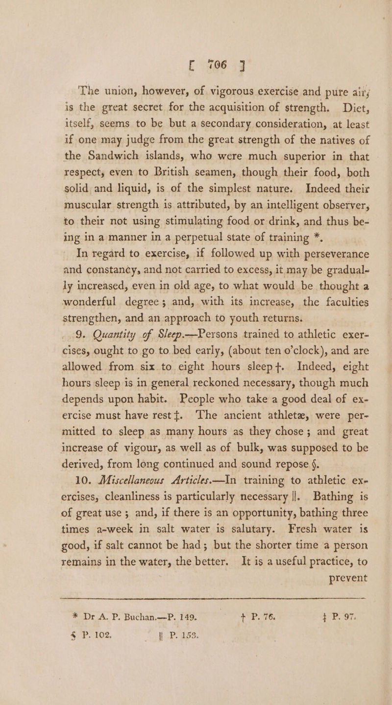 The union, however, of vigorous exercise and pure airs is the great secret for the acquisition of strength. Diet, itself, seems to be but a secondary consideration, at least if one may judge from the great strength of the natives of the Sandwich islands, who were much superior in that respect, even to British seamen, though their food, both solid and liquid, is of the simplest nature. Indeed their muscular strength is attributed, by an intelligent observer, to their not using stimulating food or drink, and thus be- ing in a manner in a perpetual state of training *. In regard to exercise, if followed up with perseverance and constancy, and not carried to excess, it may be gradual- ly increased, even in old age, to what would be thought a wonderful degree; and, with its increase, the faculties strengthen, and an approach to youth returns. 9. Quantity of Sleep.—Persons trained to athletic exer- cises, ought to go to bed early, (about ten o’clock), and are allowed from six to eight hours sleept. Indeed, eight hours sleep is in general reckoned necessary, though much depends upon habit. People who take a good deal of ex- ercise must have restt. The ancient athlete, were per- mitted to sleep as many hours as they chose; and great increase of vigour, as well as of bulk, was supposed to be derived, from long continued and sound repose §. 10. Miscellaneous Articles.—In training to athletic ex- ercises, cleanliness is particularly necessary ||. Bathing is of great use ; and, if there is an opportunity, bathing three times a-week in salt water is salutary. Fresh water is good, if salt cannot be had; but the shorter time a person remains in the water, the better. It is a useful practice, to | prevent * Dr A. P. Buchan.—P. 149. f° P78. t P. 97. 4 P. 102. | P. 153.