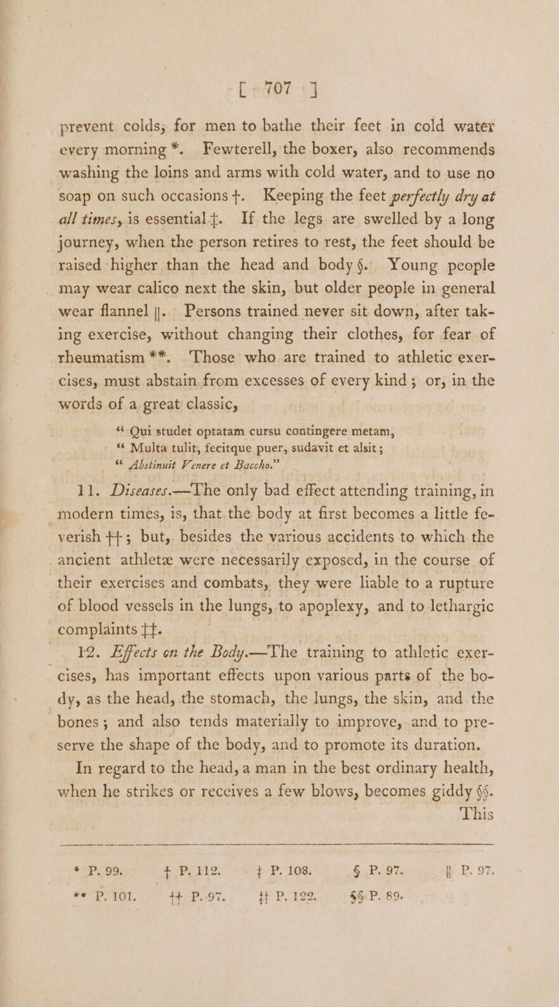 f «407 +] prevent colds, for men to bathe their feet in cold water every morning *. Fewterell, the boxer, also recommends washing the loins and arms with cold water, and to use no soap on such occasions +. Keeping the feet perfectly dry at all times, is essentialt. If the legs are swelled by a long journey, when the person retires to rest, the feet should be raised higher than the head and body§. Young people _ may wear calico next the skin, but older people in general wear flannel ||. Persons trained never sit down, after tak- ing exercise, without changing their clothes, for fear of rheumatism **. Those’ who are trained to athletic exer- cises, must abstain from excesses of every kind; or, in the words of a great classic, “+ Qui studet optatam cursu contingere metam, “* Multa tulit, fecitque puer, sudavit et alsit ; 6 Abstinuit Venere et Baccho.” 11. Diseases.—The only bad effect attending training, in modern times, is, that the body at first becomes a little fe- -yerish ++; but, besides the various accidents to which the ancient athletz were necessarily exposed, in the course of their exercises and combats,. they were liable to a rupture of blood vessels in the lungs, to apoplexy, and to lethargic complaints tf. 12. Effects on the Body.—The training to athletic exer- cises, has important effects upon various parts of the bo- dy, as the head, the stomach, the lungs, the skin, and the bones; and also tends materially to improve, and to pre- serve the shape of the body, and to promote its duration. In regard to the head, a man in the best ordinary health, when he strikes or receives a few blows, becomes giddy §f. This * P. 99, + PUM,’ +4 $ P. 108, § P. 97. P. 97. “© P,101. ++ P.-97, Ht P,192. = §§ P. 89.