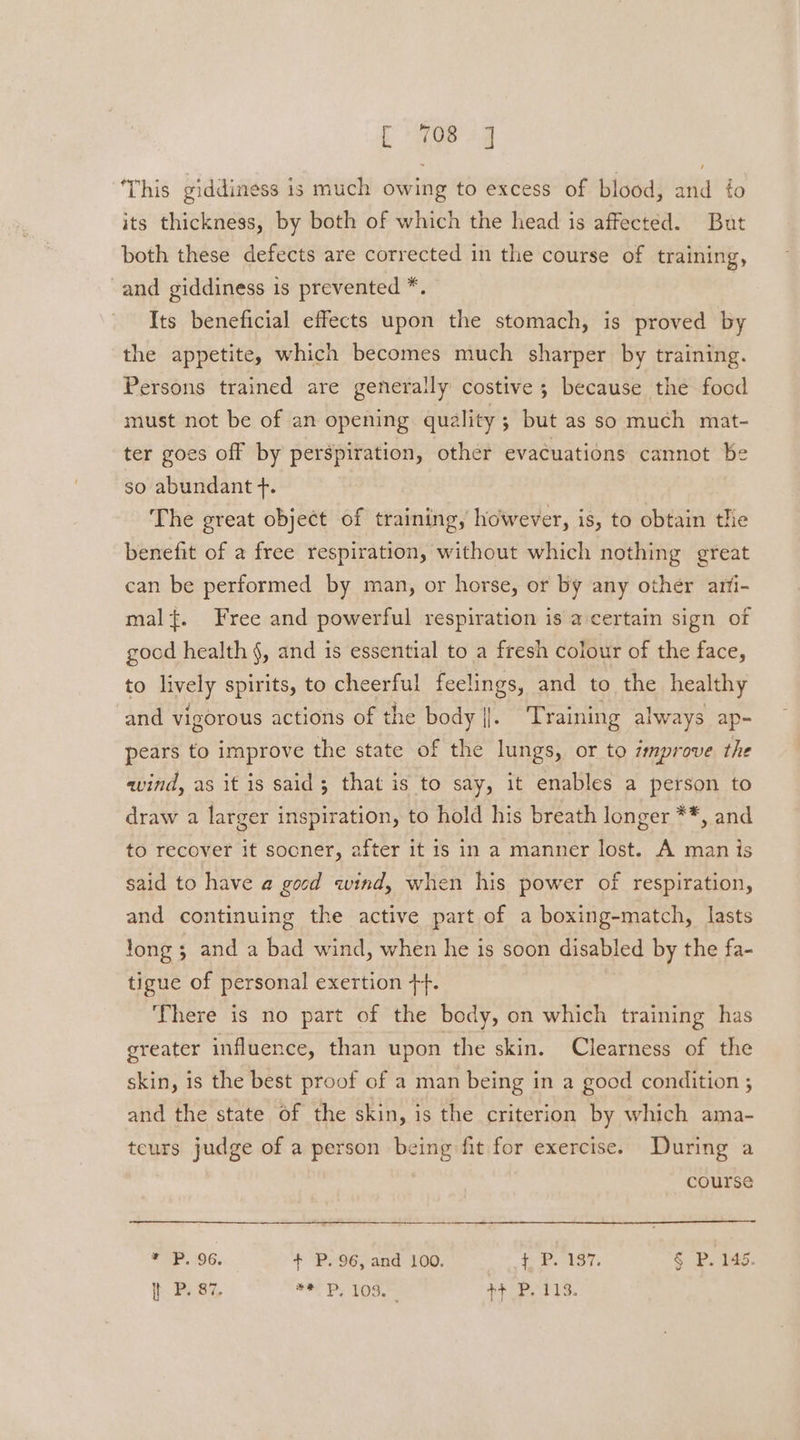 coe sg This giddiness is much owing to excess of blood, and to its thickness, by both of which the head is affected. But both these defects are corrected in the course of training, and giddiness is prevented *. Its beneficial effects upon the stomach, is proved by the appetite, which becomes much sharper by training. Persons trained are generally costive 5 because the food must not be of an opening quality; but as so much mat- ter goes off by perspiration, other evacuations cannot be so abundant +. The great object of training, however, is, to obtain tlie benefit of a free respiration, without which nothing great can be performed by man, or horse, or by any other arfi- mal{. Free and powerful respiration is a certain sign of gocd health §, and is essential to a fresh colour of the face, to lively spirits, to cheerful feelings, and to the healthy and vigorous actions of the body |. Training always ap-= pears to improve the state of the lungs, or to smprove the wind, as it is said; that is to say, it enables a person to draw a larger inspiration, to hold his breath longer **, and to recover it sooner, after it is in a manner lost. A man is said to have a gocd wind, when his power of respiration, and continuing the active part of a boxing-match, lasts long 5 and a bad wind, when he is soon disabled by the fa- tigue of personal exertion ++. There is no part of the body, on which training has greater influence, than upon the skin. Clearness of the skin, is the best proof of a man being in a good condition ; and the state of the skin, is the criterion by which ama- teurs judge of a person being fit for exercise. During a course * P, 96. + P, 96, and 100. + P. 137. § P. 145.