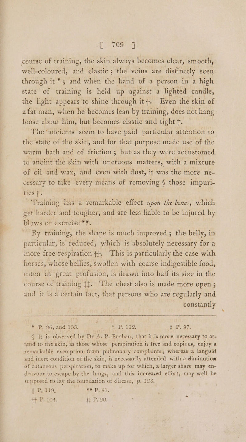 F709 4 course of training, the skin always becomes clear, smooth, well-coloured, it elastic ; the veins are distinctly seen through it *; and when the hand of a person in a high state of training is heid up against a lighted candle, the light appears to shine through it +. Even the skin of afat man, when he becomes lean by training, does not hang loose about him, but becomes elastic and tight f. ‘The ‘ancients seem to have paid particular attention to the state of the skin, and for that purpose made use of the warm bath and of friction; but-as they were accustomed to anoint the skin with unctuous matters, with a mixture of oil and wax, and even with dust, it was the more ne- cessary to take every means of removing § those impuri- ties |{. Training has a remarkable effect upon the bones, which get harder and tougher, and are less liable to be injured by blows or exercise *#. By training, the shape is much improved ; the belly, in particular, is reduced, which is absolutely necessary for a more free respiration +}, This is particularly the case with horses, whose bellies, swollen with coarse indigestible food, eaten in great profusion, is drawn into half its size in the course of training {{. ‘The chest also is made more open ; and it is a certain fact, that persons who are regularly and constantly * P. 96, and 103. aap Te t P. 97. § It is observed by Dr A. P. Buchan, that it is more necessary to at- tend to the skin, as those whose perspiration 1s free and copious, enjoy a remarkable exemption from pulmonary complaints; whereas a languid and inert condition of the skin, is necessarily attended with a diminution of cutaneous perspiration, to make up for which, a larger share may en- deavour to escape by the lungs, and this increased effort, may well be supposed to lay the foundation of cisease, p. 128. | P. 119, ** P97,