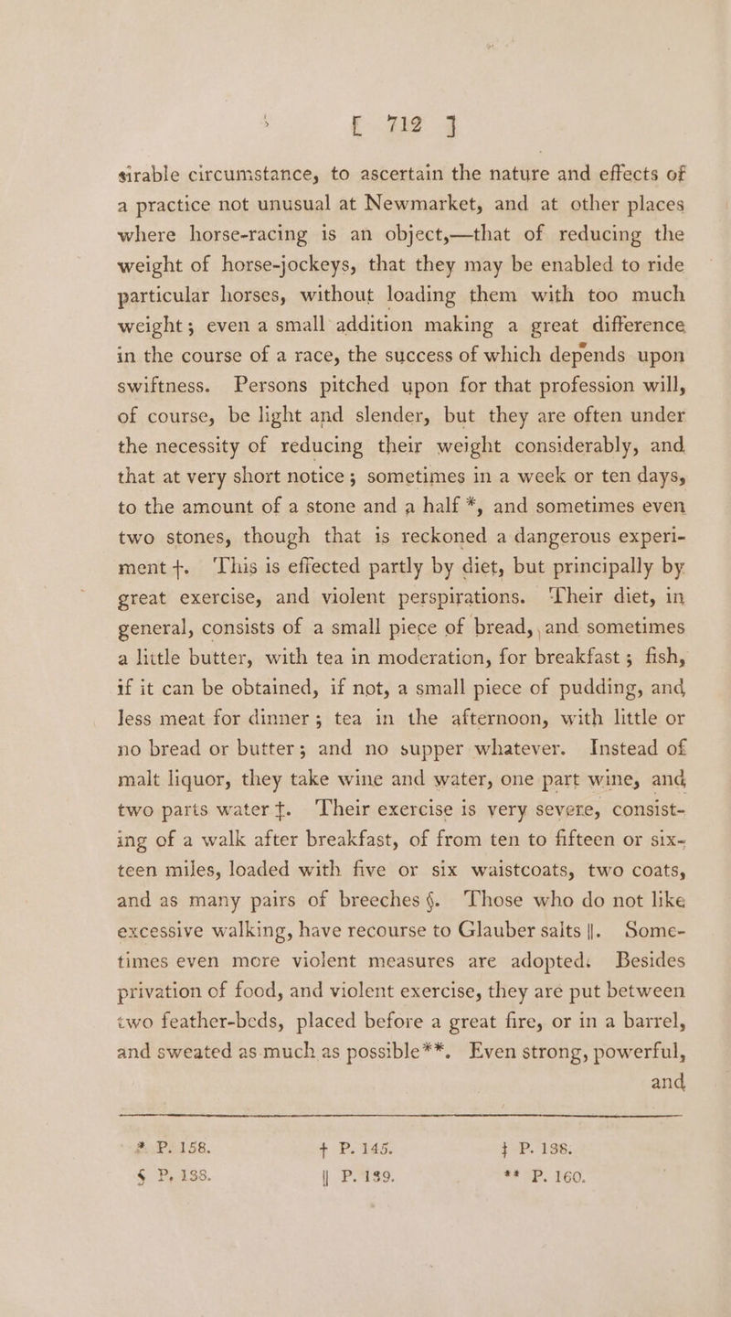 sirable circumstance, to ascertain the nature and effects of a practice not unusual at Newmarket, and at other places where horse-racing is an object,—that of reducing the weight of horse-jockeys, that they may be enabled to ride particular horses, without loading them with too much weight; even a small addition making a great difference in the course of a race, the success of which depends upon swiftness. Persons pitched upon for that profession will, of course, be light and slender, but they are often under the necessity of reducing their weight considerably, and that at very short notice; sometimes in a week or ten days, to the amount of a stone and a half *, and sometimes even two stones, though that is reckoned a dangerous experi- ment +. ‘This is effected partly by diet, but principally by great exercise, and violent perspirations. ‘Their diet, in general, consists of a small piece of bread, and sometimes a little butter, with tea in moderation, for breakfast ; fish, if it can be obtained, if not, a small piece of pudding, and Jess meat for dinner; tea in the afternoon, with little or no bread or butter; and no supper whatever. Instead of malt liquor, they take wine and water, one part wine, and two parts water}. Their exercise is very severe, consist- ing of a walk after breakfast, of from ten to fifteen or six~ teen miles, loaded with five or six waistcoats, two coats, and as many pairs of breeches §. Those who do not like excessive walking, have recourse to Glauber salts |. Some- times even more violent measures are adopted: Besides privation of food, and violent exercise, they are put between two feather-beds, placed before a great fire, or in a barrel, and sweated as.much as possible**. Even strong, powerful, and * P. 158, + P. 145. } P. 138. § P, 138. | P. 189. ## P. 160.