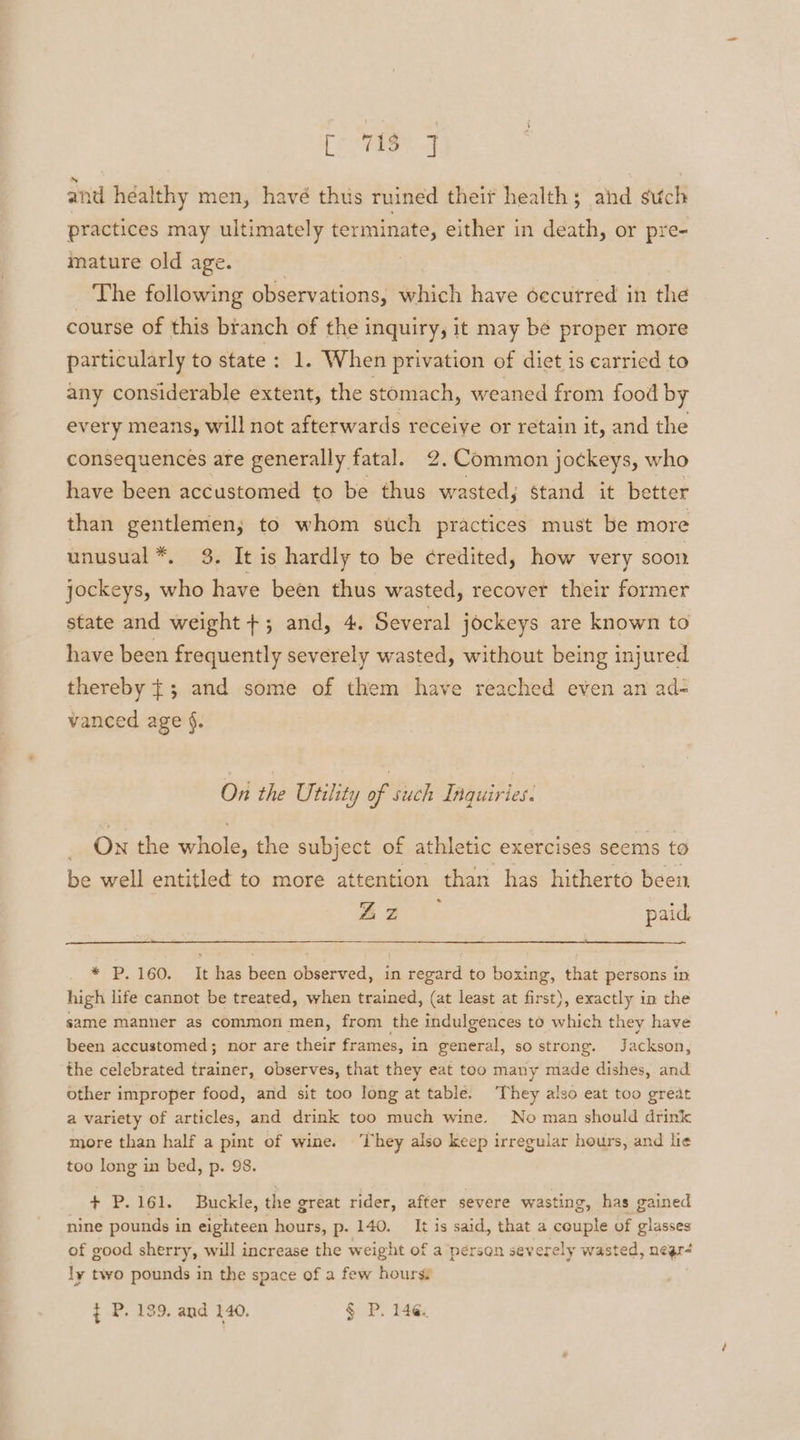 [AE ol and héalthy men, havé thus ruined theif health; ahd such practices may ultimately terminate, either in death, or pre- mature old age. | The following observations, which have oecutred in the course of this branch of the inquiry, it may be proper more particularly to state: 1. When privation of diet is carried to any considerable extent, the stomach, weaned from food by every means, will not afterwards receive or retain it, and the consequences are generally fatal. 2. Common jockeys, who have been accustomed to be thus wasted, stand it better than gentlemen; to whom such practices must be more unusual *, 3. It is hardly to be credited, how very soon jockeys, who have been thus wasted, recover their former state and weight +; and, 4. Several jockeys are known to have been frequently severely wasted, without being injured thereby |; and some of them have reached even an ad- vanced age §. On the Utility of such Inquiries. On the whole, the subject of athletic exercises seems to be well entitled to more attention than has hitherto been he \, paid * P. 160. It has been observed, in regard to boxing, that persons in high life cannot be treated, when trained, (at least at first), exactly in the same manner as common men, from the indulgences to ieee they have been accustomed; nor are their frames, in pears, so strong. J ackson, the celebrated trainer, observes, that they eat too many made dishes, and other improper food, and sit too long at table. They also eat too great a variety of articles, and drink too much wine. No man should drink more than half a pint of wine. ‘They also keep irregular hours, and lie too long in bed, p. 98. + P.161. Buckle, the great rider, after severe wasting, has gained nine pounds in eighteen hours, p. 140. It is said, that a couple of glasses of good sherry, will increase the weight of a pérson sev erely wasted, nea ly two pounds in the space of a few hourss