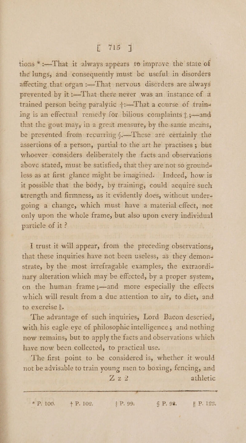 f Ae tions *:—-That it always appears to improve the state of the lungs, and consequently must be useful in disorders affecting that organ :—-That nervous disorders are always prevented by it:—-That there mever was an instance of a trained person being paralytic +:—-That a course of train- ing is an effectual remedy for bilious complaints + ;—and that the gout may, in a great measure, by the same means, be prevented from: recurring {.—These are certainly the assertions of a person, partial to the art he practises 5 but whoever considers deliberately the facts and observations above stated, must be satisfied, that they are not so grounds less as at first glance might be imagined. Indeed, how is it possible that the body, by training, could acquire such strength and firmness, as it evidently does, without under- going a change, which must have a material effect, not only upon the whole frame, but also upon every individual particle of it ? I trust it will appear, from the pieceding observations, that these inquiries have not been useless, as they demon- strate, by the most irrefragable examples, the extraordi- nary alteration which may be effected, by a proper system, on the human frame;—and more especially the effects which will result from a due attention to air, to diet, and to exercise ||. The advantage of such inquiries, Lord Bacon descried, with his eagle eye of philosophic intelligence; and nothing now remains, but to apply the facts and observations which have now been collected, to practical use. The first point to be considered is, whether it would not be advisable to train young men to boxing, fencing, and A B2 athletic aa a ee ee * P. 100. + BP, 102; $+ P. 99: § P. 98. hPL TaS