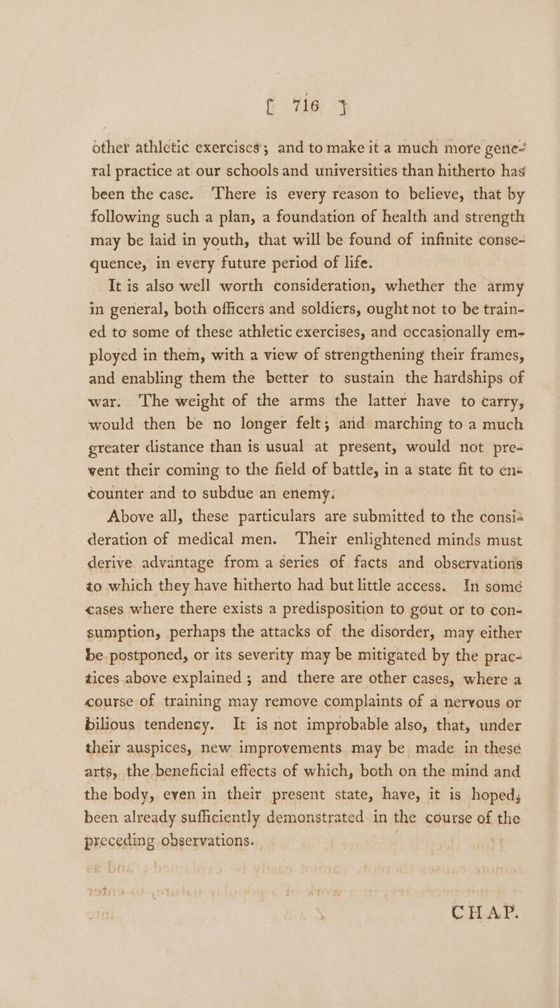 fr ey other athletic exercises; and to make it a much more gerie- ral practice at our schools and universities than hitherto has been the case. There is every reason to believe, that by following such a plan, a foundation of health and strength may be laid in youth, that will be found of infinite conse- quence, in every future period of life. It is also well worth consideration, whether the army in general, both officers and soldiers, ought not to be train- ed to some of these athletic exercises, and cccasionally em- ployed in them, with a view of strengthening their frames, and enabling them the better to sustain the hardships of war. The weight of the arms the latter have to carry, would then be no longer felt; and marching to a much greater distance than is usual at present, would not pre- vent their coming to the field of battle, in a state fit to en« counter and to subdue an enemy: Above all, these particulars are submitted to the consié deration of medical men. Their enlightened minds must derive advantage from a series of facts and observations to which they have hitherto had but little access. In somé cases where there exists a predisposition to gout or to con- sumption, perhaps the attacks of the disorder, may either be. postponed, or its severity may be mitigated by the prac- tices above explained ; and there are other cases, where a course of training may remove complaints of a nervous or bilious tendency. It is not improbable also, that, under their auspices, new improvements may be made in these arts, the beneficial effects of which, both on the mind and the body, even in their present state, have, it is hoped, been already sufficiently demonstrated in the course of the preceding observations. . CHAP.