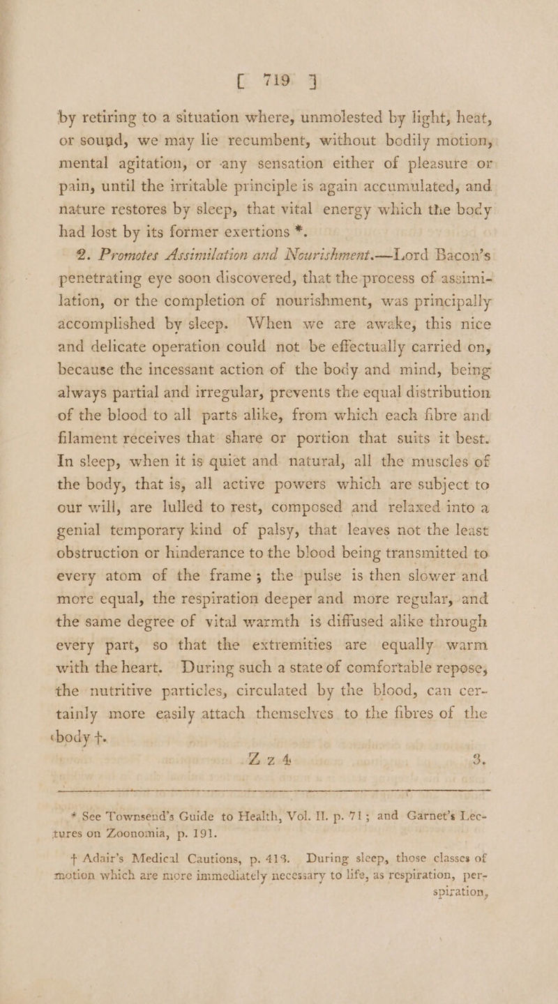 by retiring to a situation where, unmolested by light, heat, or sound, we may lie recumbent, without bodily motion, mental agitation, or any sensation either of pleasure or pain, until the irritable principle is again accumulated, and nature restores by sleep, that vital energy which the body had lost by its former exertions *. 2. Promotes Assimilation and Neurishment.—Lord Bacon’s penetrating eye soon discovered, that the process of assimi- lation, or the completion of nourishment, was principally accomplished by sleep. When we are awake, this nice and delicate operation could not be effectually carried on, because the incessant action of the body and mind, being always partial and irregular, prevents the equal distribution of the blood to all parts alike, from which each fibre and filament receives that share or portion that suits it best. In sleep, when it is quiet and natural, all the muscles of the body, that is, all active powers which are subject to our will, are lulled to rest, composed and relaxed into a genial temporary kind of palsy, that leaves not the least obstruction or hinderance to the blood being transmitted to every atom of the frame; the pulse is then slower and more equal, the respiration deeper and more regular, and the same degree of vital warmth 1s diffused alike through every part, so that the extremities are equally warm with the heart. During such a state of comfortable repose, the nutritive particles, circulated by the blood, can cer- tainly more easily attach themselves to the fibres of the cbody +. | Lz 4 3, * See Townsend’s Guide to Health, Vol. I. p. 71; and Garnet’s Lec- tures on Zoonomia, p. 191. + Adair’s Medical Cautions, p. 413. During sleep, those classes of motion which are more immediately necessary to life, as respiration, per- spiration,