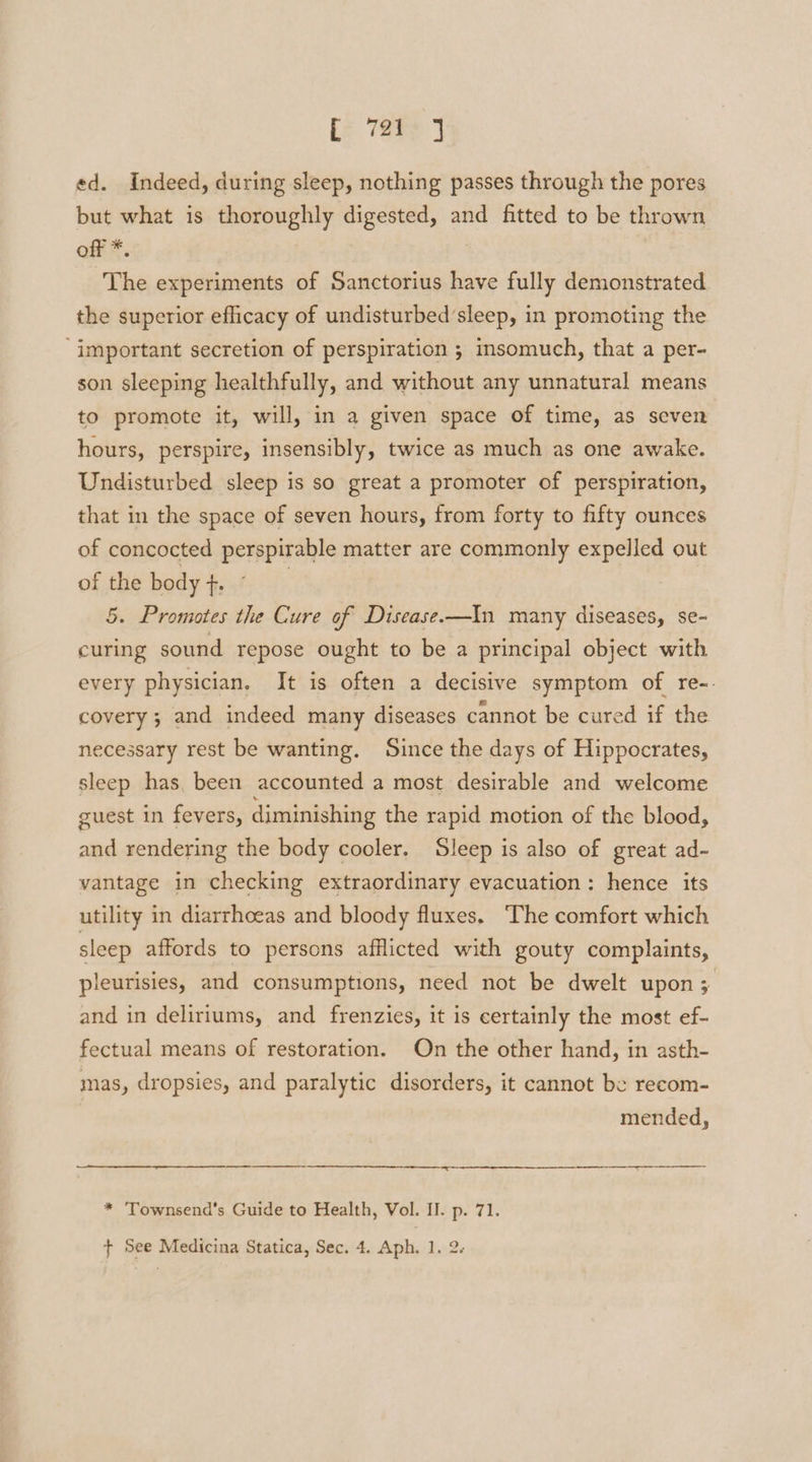 [ 72¥* J ed. Indeed, during sleep, nothing passes through the pores but what is thoroughly digested, and fitted to be thrown off *. The experiments of Sanctorius have fully demonstrated the superior efficacy of undisturbed’sleep, in promoting the ‘important secretion of perspiration ; insomuch, that a per- son sleeping healthfully, and without any unnatural means to promote it, will, in a given space of time, as seven hours, perspire, insensibly, twice as much as one awake. Undisturbed sleep is so great a promoter of perspiration, that in the space of seven hours, from forty to fifty ounces of concocted perspirable matter are commonly expelled out of the body Bishi: 5. Promotes the Cure of Disease.—In many diseases, se- curing sound repose ought to be a principal object with every physician. It is often a decisive symptom of re-. covery; and indeed many diseases cannot be cured if the necessary rest be wanting. Since the days of Hippocrates, sleep has, been accounted a most desirable and welcome guest in fevers, diminishing the rapid motion of the blood, and rendering the body cooler. Sleep is also of great ad~ vantage in checking extraordinary evacuation: hence its utility in diarrhoeas and bloody fluxes. The comfort which sleep affords to persons afflicted with gouty complaints, pleurisies, and consumptions, need not be dwelt upon ; and in deliriums, and frenzies, it is certainly the most ef- fectual means of restoration. On the other hand, in asth- mas, dropsies, and paralytic disorders, it cannot be recom- mended, * 'Townsend’s Guide to Health, Vol. II. p. 71.