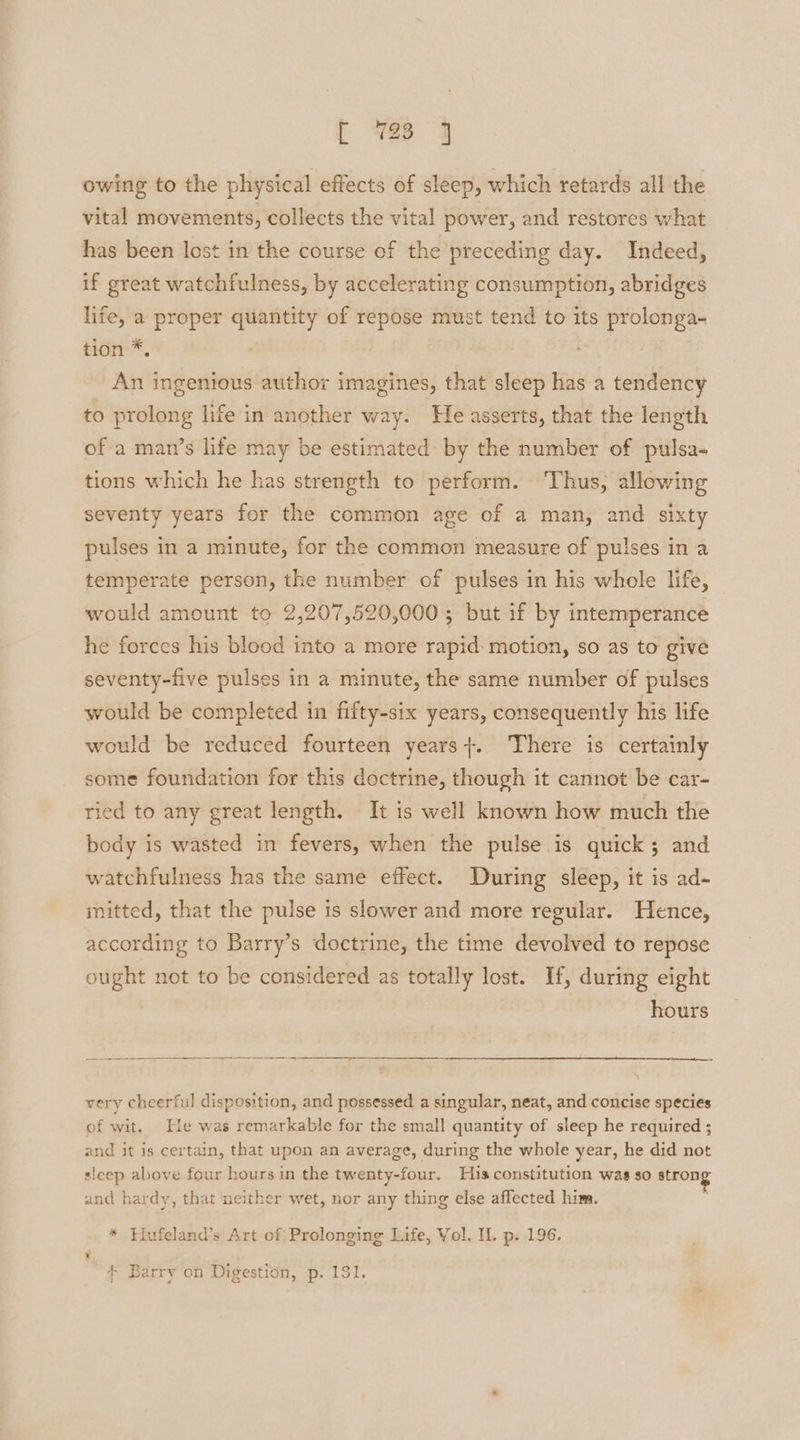 owing to the physical effects of sleep, which retards all the vital movements, collects the vital power, and restores what has been lost in the course of the preceding day. Indeed, if great watchfulness, by accelerating consumption, abridges life, a proper quantity of repose must tend to its prolonga- tion *. An ingenious author imagines, that sleep has a tendency to prolong life in another way. He asserts, that the length of a man’s life may be estimated by the number of pulsa- tions which he has strength to perform. ‘Thus, allowing seventy years for the common age of a man, and sixty pulses in a minute, for the common measure of pulses in a temperate person, the number of pulses in his whole life, would amount to 2,207,520,000 ; but if by intemperance he forces his blood into a more rapid: motion, so as to give seventy-five pulses in a minute, the same number of pulses would be completed in fifty-six years, consequently his life would be reduced fourteen years}. There is certainly some foundation for this doctrine, though it cannot be car- ried to any great length. It is well known how much the body is wasted in fevers, when the pulse is quick; and watchfulness has the same effect. During sleep, it is ad- mitted, that the pulse is slower and more regular. Hence, according to Barry’s doctrine, the time devolved to repose ought not to be considered as totally lost. If, during eight hours very cheerful disposition, and possessed a singular, neat, and concise species of wit. He was remarkable for the small quantity of sleep he required ; and it is certain, that upon an average, during the whole year, he did not sleep above four hours in the twenty-four. His constitution was so strong and hardy, that neither wet, nor any thing else affected him. * Hufeland’s Art of Prolonging Life, Vol. IL p. 196. : + Barry on Digestion, p. 131.