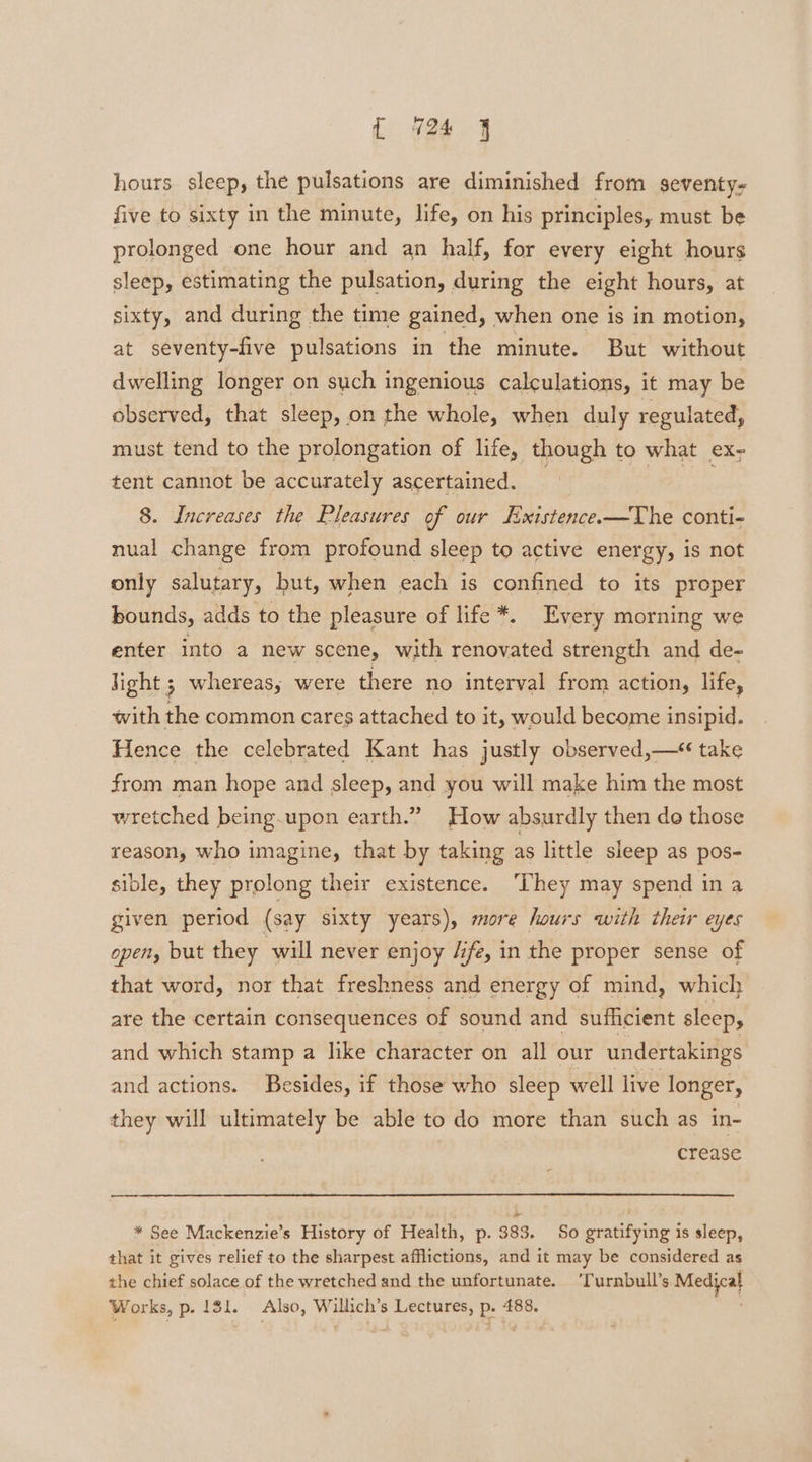 hours sleep, the pulsations are diminished from seventy- five to sixty in the minute, life, on his principles, must be prolonged one hour and an half, for every eight hours sleep, estimating the pulsation, during the eight hours, at sixty, and during the time gained, when one is in motion, at seventy-five pulsations in the minute. But without dwelling longer on such ingenious calculations, it may be observed, that sleep, on the whole, when duly regulated, must tend to the prolongation of life, though to what ex- tent cannot be accurately ascertained. 8. Increases the Pleasures of our Existence.—The conti- nual change from profound sleep to active energy, is not only salutary, but, when each is confined to its proper bounds, adds to the pleasure of life *. Every morning we enter into a new scene, with renovated strength and de- light ; whereas; were there no interval from action, life, with the common cares attached to it, would become insipid. Hence the celebrated Kant has justly observed,— take from man hope and sleep, and you will make him the most wretched being-upon earth.” How absurdly then do those reason, who imagine, that by taking as little sleep as pos- sible, they prolong their existence. ‘They may spend in a given period (say sixty years), more hours with their eyes open, but they will never enjoy /ifz, in the proper sense of that word, nor that freshness and energy of mind, which are the certain consequences of sound and sufficient sleep, and which stamp a like character on all our undertakings and actions. Besides, if those who sleep well live longer, they will ultimately be able to do more than such as in- crease e — * See Mackenzie’s History of Health, p. 383. So gratifying is sleep, that it gives relief to the sharpest afflictions, and it may be considered as the chief solace of the wretched and the unfortunate. ‘Turnbull’s Medical Works, p. 131. Also, Willich’s Lectures, p. 488,