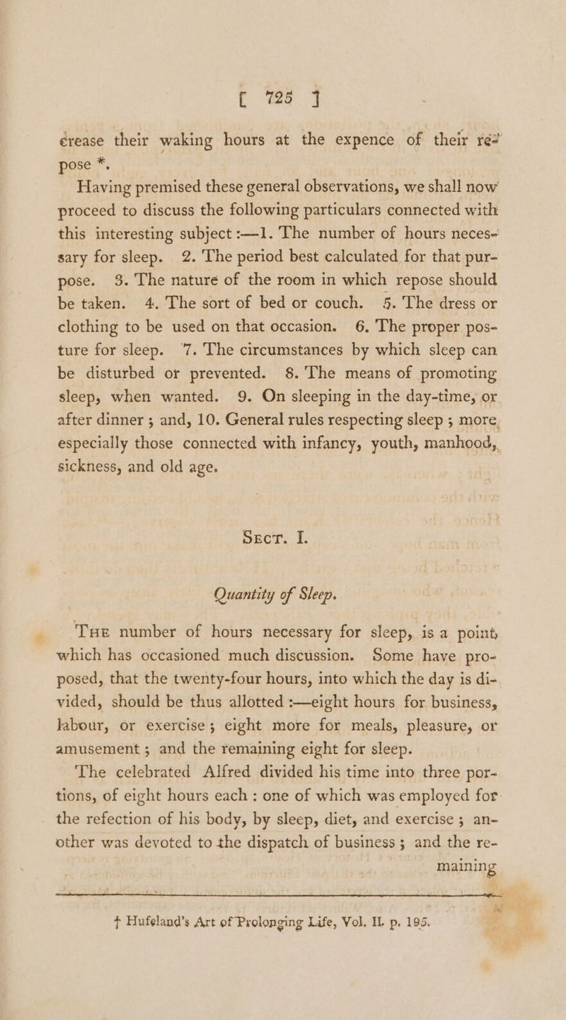 érease their waking hours at the expence of their ré2 pose *, Having premised these general observations, we shall now proceed to discuss the following particulars connected with this interesting subject :—1. The number of hours neces- sary for sleep. 2. The period best calculated for that pur- pose. 3. The nature of the room in which repose should be taken. 4. The sort of bed or couch. 5. The dress or clothing to be used on that occasion. 6. The proper pos- ture for sleep. ‘7. The circumstances by which sleep can be disturbed or prevented. 8.'The means of promoting sleep, when wanted. 9. On sleeping in the day-time, or after dinner ; and, 10. General rules respecting sleep ; more, especially those connected with infancy, youth, manhood, sickness, and old age. Sect. I. Quantity of Sleep. Tue number of hours necessary for sleep, is a point; which has occasioned much discussion. Some haye pro- posed, that the twenty-four hours, into which the day is di- vided, should be thus allotted :—eight hours for business, labour, or exercise; eight more for meals, pleasure, or amusement ; and the remaining eight for sleep. The celebrated Alfred divided his time into three por- tions, of eight hours each : one of which was employed for the refection of his body, by sleep, diet, and exercise ; an- other was devoted to the dispatch of business ; and the re- | maining Pi ¢ Hufeland’s Art of Prolonging Life, Vol, IL p, 195.