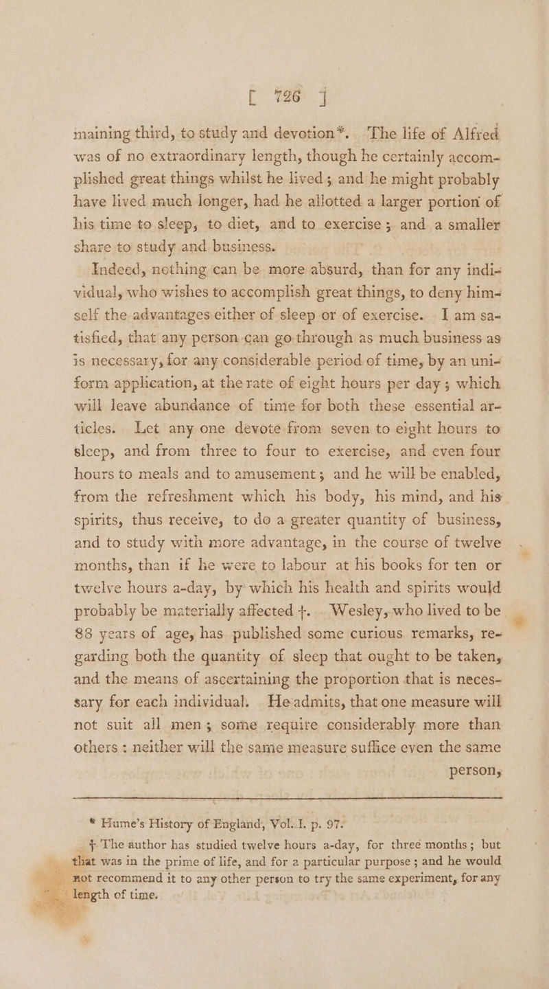 t (oe 4 maining third, to study and devotion*. The life of Alfred was of no extraordinary length, though he certainly accom- plished great things whilst he lived; and he might probably have lived much longer, had he allotted a larger portion of his time to sleep, to diet, and to exercise ; and a smaller share to study and. business. Indeed, nothing can be more absurd, than for any indi- vidual, who wishes to accomplish great things, to deny him- self the advantages:either of sleep or of exercise. I am sa- tisfied, that any person can go through as much business as is necessary, for any considerable period of time, by an uni- form application, at the rate of eight hours per day ; which will leave abundance of time for both these essential ar- ticles. Let any one devote from seven to eight hours to sleep, and from three to four to exercise, and even four hours to meals and to amusement; and he will be enabled, from the refreshment which his body, his mind, and his spirits, thus receive, to do a greater quantity of business, and to study with more advantage, in the course of twelve months, than if he were to labour at his books for ten or twelve hours a-day, by which his health and spirits would probably be materially affected +. . Wesley, who lived to be 88 years of age, has published some curious. remarks, re- garding both the quantity of sleep that ought to be taken, and the means of ascertaining the proportion that is neces- sary for each individual. He admits, that one measure will not suit all men; some require considerably more than others : neither will the same measure suflice even the same person, * Fiume’s History of England, Vol.I. p. 97. _ § The author has studied twelve hours a-day, for three months; but that was in the prime of life, and for a particular purpose ; and he would length of time. =