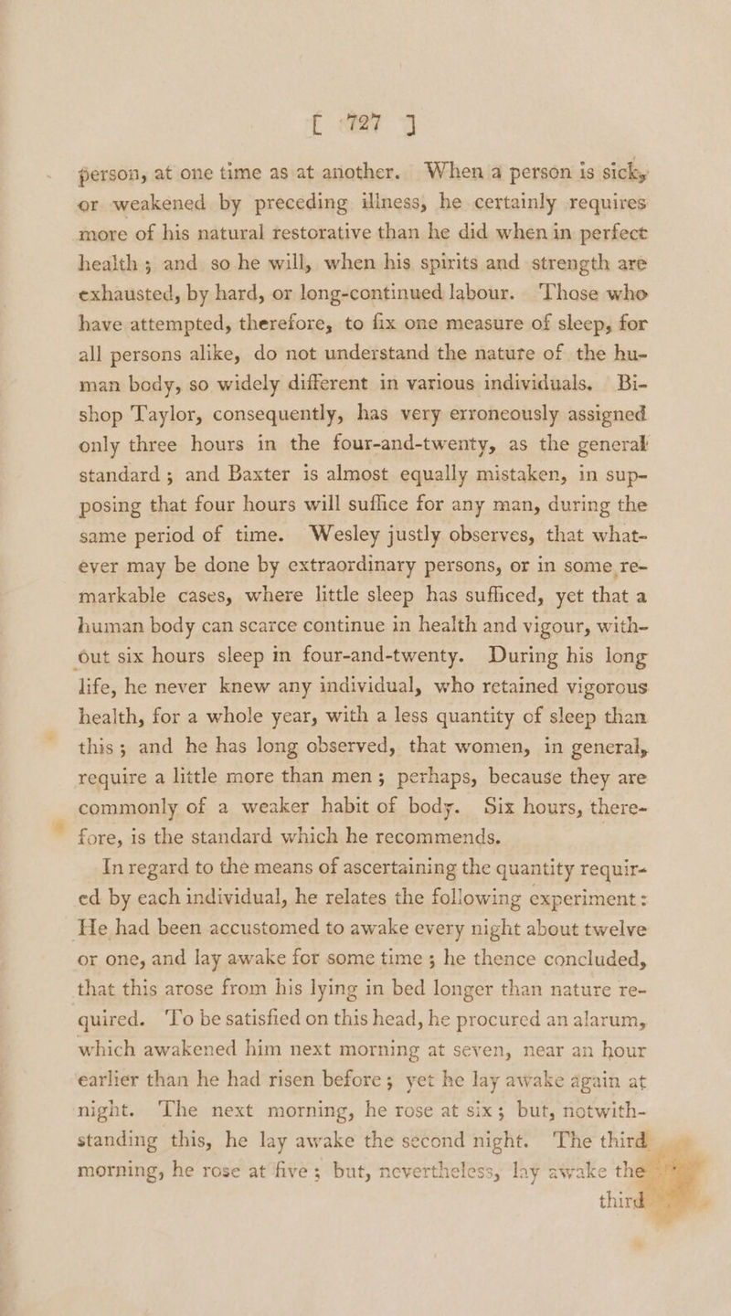 person, at one time as at another. When a person is sicky or weakened by preceding iliness, he certainly requires more of his natural restorative than he did when in perfect health ; and so he will, when his spirits and strength are exhausted, by hard, or long-continued labour. ‘Those who have attempted, therefore, to fix one measure of sleep, for all persons alike, do not understand the natute of the hu- man body, so widely different in various individuals, Bi- shop Taylor, consequently, has very erroneously assigned only three hours in the four-and-twenty, as the general standard ; and Baxter is almost equally mistaken, in sup- posing that four hours will suflice for any man, during the same period of time. Wesley justly observes, that what- ever may be done by extraordinary persons, or in some re- markable cases, where little sleep has sufliced, yet that a human body can scarce continue in health and vigour, with- out six hours sleep in four-and-twenty. During his long life, he never knew any individual, who retained vigorous health, for a whole year, with a less quantity of sleep than this; and he has long observed, that women, in general, require a little more than men; perhaps, because they are commonly of a weaker habit of body. Six hours, there- fore, is the standard which he recommends. In regard to the means of ascertaining the quantity requir- ed by each individual, he relates the following experiment : ‘He had been accustomed to awake every night about twelve or one, and lay awake for some time ; he thence concluded, that this arose from his lying in bed longer than nature re- quired. ‘To be satisfied on this head, he procured an alarum, which awakened him next morning at seven, near an hour earlier than he had risen before; yet he lay awake again at night. ‘The next morning, he rose at six; but, notwith- morning, he rose at five; but, nevertheless, lay awake the 3 3 3