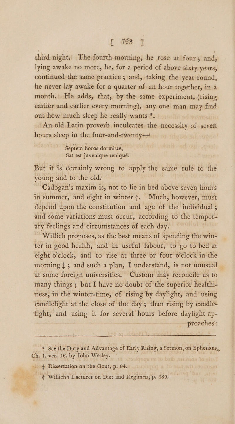 third night. ‘The fourth morning, he rose at four ; atid; lying awake no more, he, for a period of above sixty years, continued the same practice ; and, taking the year round, he never lay awake for a quarter of an hour together, in a month. He adds, that, by the same experiment, (rising earlier and earlier every morning), any one man may find out how much sleep he really wants *. An old Latin proverb inculcates the necessity of seven hours sleep in the four-and-twenty— Septem horos dormisse, Sat est juvenique senique. But it is certainly wrong to apply the same rule to the young and to the old. Cadogan’s maxim is, not to lie in bed above seven hours in summer, and eight in winter +. Much, however, must depend upon the constitution and age of the individual ; and some variations must occur, according to the tempor- ary feelings and circumistances of each day. Willich proposes, as the best means of spending the win- ter in good health, and in useful labour, to go to bed at eight o’clock, and to rise at three or four o’clock in the morning ¢ 5 and such a plan, I understand, is not unusual — at some foreign universities. Custom may reconcile us to many things; but I have no doubt of the superior healthi- ness, in the winter-time, of rising by daylight, and using candlelight at the close of the day; than rising by candle- light, and using it for several hours before daylight ap- proaches : ; * See the Duty and Advantage of Early Rising, a Sermon, on Ephesians, Ch. 1. ver. 16. by John Wesley. -. } Dissertation on the Gout, p. 94. % + Willich’s Lectures on Diet and Regimen, p. 489.
