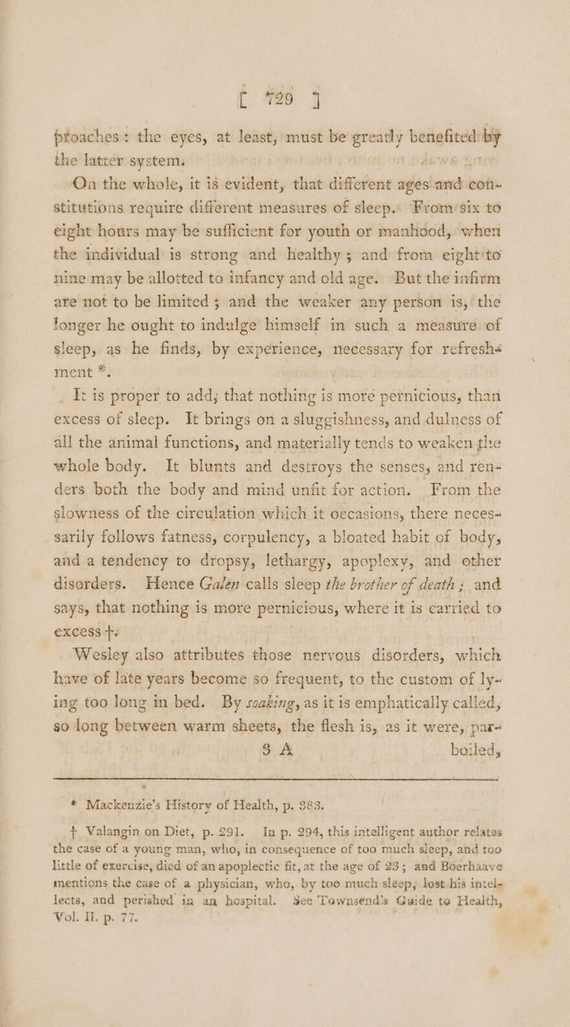 t #260 4 proaches: the eyes, at least, must be greatly arenas. the latter system. On the whole, it is evident, that different ages a con stitutions require different measures of sleep.: From/six to eight hours may be sufficient for youth or manhood, when the individual is strong and healthy; and from eight'to nine may be allotted to infancy and old age. But the infirm are not to be limited ; and the weaker any person is,’ the longer he ought to indulge himself in such a measure of sleep, as he finds, by experience, necessary for refresh< iment *; I: is proper to add; that nothing is more pernicious, than excess of sleep. It brings on a sluggishness, and dulness of all the animal functions, and materially tends to weaken the whole body. It blunts and destroys the senses, and ren- ders both the body and mind unfit for action. From the slowness of the circulation which it oecasions, there neces= sarily follows fatness, corpulency, a bloated habit of body, and a tendency to dropsy, lethargy, apoplexy, and other disorders. Hence Galen calls sleep the brother of death ; and says, that nothing is more pernicious, where it is a ibe: to €XCess Fe | Wesley also attributes those nervous disorders, which have of late years become so frequent, to the custom of ly~ ing too long in bed. By soaking, as it is emphatically called, so long between warm sheets, the flesh is, as it were, par- o: boiled, * Mackenzie’s Historv of Health, p. 383. + Valangin on Diet, p. 291. In p. 294, this intelligent author relates the case of a young man, who, in consequence of too much sleep, and too little of exercise, died of an apoplectic fit, at the age of 23; and Boerhaave mentions the case of a physician, who, by toe much sleep, lost.bis intel- lects, and perished. in an hospital. See Townsend’s Guide to Health, Vol. Il. p. 77