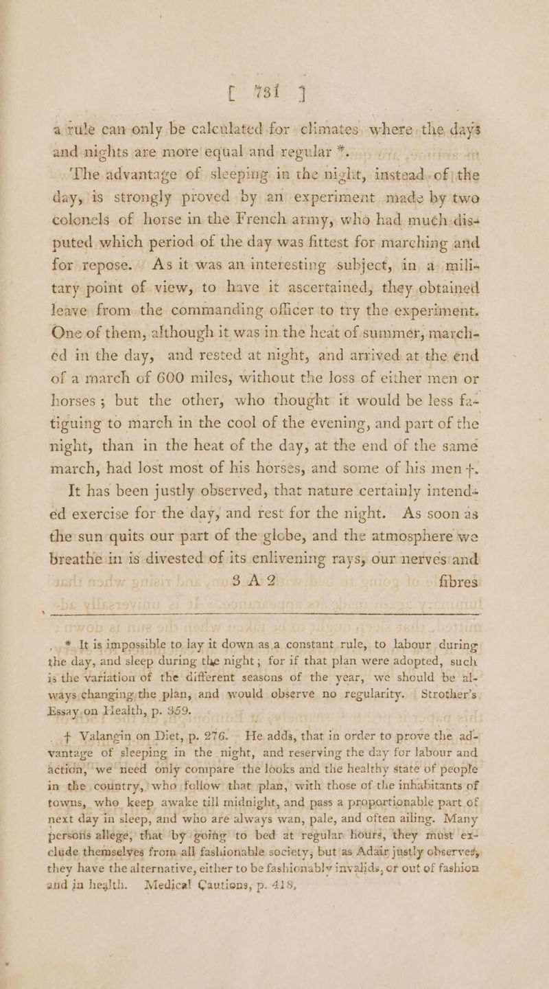 oc a rule can-only be calculated for climates, where.the i and nights are more equal and regular *. ‘The advantage of sleeping in the night, indicia a mt day, is strongly proved by an experiment. made by two colonels of horse in the French army, who had muth:dis- puted which period of the day was fittest for marching and for repose. As it was an interesting subject, in. a) mili« tary point of view, to have it ascertained, they obtained leave from the commanding officer to try the experiment. One of them, although it was in the heat of summer, march- éd in the day, and rested at night, and arrived. at the end of a march of 600 miles, without the loss of either men or horses ; but the other, who thought it would be less fa- tiguing to march in the cool of the evening, and part of the night, than in the heat of the day, at the end of the same march, had lost most of his horses, and some of his men +. It has been justly observed, that nature certainly intend« ed exercise for the day, and rest for the night. As soon as the sun quits our part of the globe, and the atmosphere we breathe in is divested of its enlivening rays, our nervesiand 3A 2 fibres * It is impossible to lay it down as,a constant rule, to labour during the day, and sleep during the night; for if that plan were adopted, such is the variation of the different seasons of the year, we should be al- ways changing)the plan, and would observe no regularity. Strother’s Essay.on Health, p. 359. + Valangin on Diet, p. 276. He adds, that in order to prove the ad- vantage of sleeping in the night, and reserving the day for labour and Actidn, we need only compare the looks and the healthy state of people in the country,’ who fellow that plan, with those of the inhabitants of towns, who keep awake till midnight, and pass a proportionable part of next day in sleep, and who are always wan, pale, and often ailing. Many persoiis allege, that ‘by goihg’ to bed at regular hours, they must ex- clude themselves from. all fashionable society, but'as Adair justly observed, they have the alternative, either to be fashionably invahds, or out of fashion aid ju heglth. Medical Cautions, p. 418,