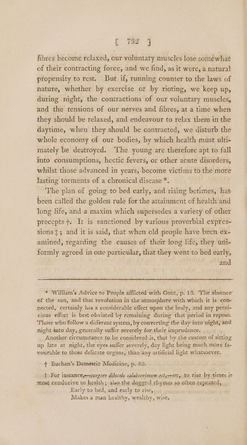 fibres become relaxed, our voluntary muscles lose somewhat of their contracting force, and we find, as it were, a natural propensity to rest. But if, running counter to the laws of nature, whether by exercise or by rioting, we keep up, during night, the contractions of our voluntary muscles, and the tensions of our nerves and fibres, at a time when they should be relaxed, and endeavour to relax them in the daytime, when they should be contracted, we disturb the whole economy of our bodies, by which health must ulti- mately be destroyed. ‘The young are therefore apt to fall into consumptions, hectic fevers, or other acute disorders, whilst those advanced in years, become victims to the more lasting torments of a chronical disease *. | The plan of going to bed early, and rising betimes, has been called the golden rule for the attainment of health and Jong life, and a maxim which supersedes a variety of other precepts+. It is sanctioned by various proverbial expres~ sions {; and it is said, that when old people have been ex- amined, regarding the causes of their long life, they uni- formly agreed in one particular, that they went to bed early, and * William’s Advice to People afflicted with Gout, p. 13. ‘The absence’ of the sun, and that revolution in the atmosphere with which it 1s con- nected, certainly has a considerable effect upon the body, and any perni- cious effeet is best obviated by remaining during that period in repose. ‘Those who follow a different system, by converting the day into night, and night mto day, generally sufter severely for.their imprudence. Another circumstance to be considered is, that by the custom of sitting up late at night, the eyes suffer severely, day light being much more fa- vourable to those delicate organs, than any artificial ight whatsoever. + Buchan’s Demesti¢ Medicine, p. 89. +: For instancey=swrgere dilicolo saluberrimum est,--0r,, to rise by times most conducive to health; also,the doggrel rhymes so.often.repeated, Early to bed, and early to rise, Makes a man ‘healthy, wealthy, wise.