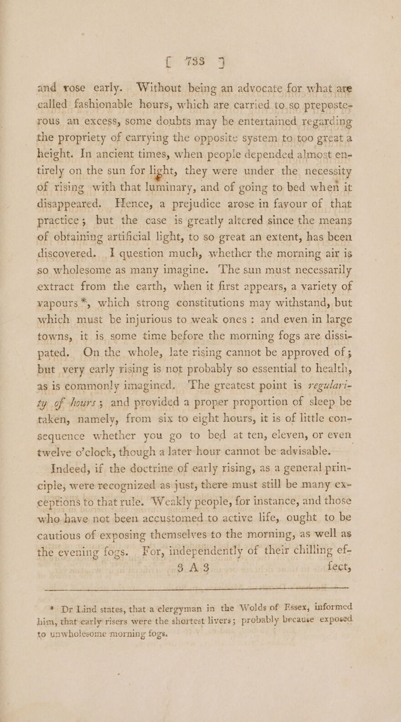 and rose early. Without being an advocate for what are called fashionable hours, which are carried to.so preposte= rous an excess, some doubts may be entertained regarding the propriety of carrying the opposite system to too great a height. In ancient times, when people depended almost en- tirely on the sun for light, they were under the necessity of rising with that luminary, and of going to bed when it disappeared. Hence, a prejudice arose in fayour of that practice; but the case is greatly altered since the means of obtaining artificial light, to so great an extent, has been discovered. I question much, whether the morning air is so wholesome as many imagine. The sun must necessarily extract from the earth, when it first appears, a variety of vapours *, which strong constitutions may withstand, but which must be injurious to weak ones: and even in large towns, it is some time before the morning fogs are dissi- pated. On the whole, late rising cannot be approved of ; but very carly rising is not probably so essential to health, as is commonly imagined. ‘The greatest point 1s regu/ari- ty of hours; and provided a proper proportion of sleep be taken, namely, from six to eight hours, it is of little con- sequence whether you go to bed at ten, eleven, or even twelve o’clock, though a later hour cannot be advisable. Indeed, if the doctrine of early rising, as a general prin- ciple, were recognized as just, there must still be many ex~ ceptions to that rule. ‘Weakly people, for instance, and those who have not been accustomed.to active life. ought to be cautious of exposing themselves to the morning, as well as the evening fogs. For, independently of their chilling ef- $.Ao3 | fect, * Dr Lind states, that a clergyman in the Wolds of Essex, informed him, that-early risers were the shortest livers; probably because exposed to unwholesome morning fogs.