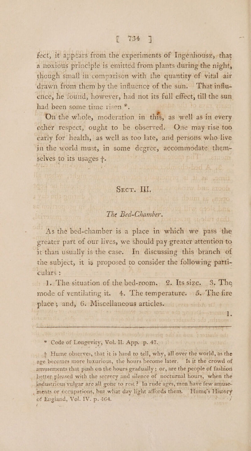 y em 3 fect, it appears from the experiments of Ingeahousz, -that a noxious principle is emitted from plants during the night, though small in: comparison with the quantity of vital air drawn from them by the influence of the sun. That influ- ence, he round, however, had not its full effect, till the sun had been some time risen * : On the whole, moderation in ene, as well as in every other respect, ought to be observed. One may rise too early for health,’ as well as too late, and persons who live in the world must, in some degree, accommodate them- selves to its usages +. : | Sect. II, The Bed-Chamber. As the bed-chamber is a place in which we pass the greater part of our lives, we should pay greater attention to it than usually is the case. In discussing this branch of the subject, it is proposed to consider the following parti- culars : 1..The situation of the bed-room.. 2. Its size. 3, The mode of ventilating it. 4. The temperature. 5..'The fire place; and, 6. Miscellaneous articles. | | ye a ' 1. * Code of Longevity, Vol. Il. App. op. 47. } Hume observes, that it is hard to tell, why, all over the world, as the age becomes more luxurious, the hours become later. Is it the crowd of amusements that push on the hours gradually; or, are the people of fashion better pleased with the secrecy and silence of nocturnal hours, when the industrious vulgar are all gone to rest? In rude ages, men have few amuse- _ ments or occupations, hoe, what day light affords them. Hume’s ig aks of England, Vol. IV. p. 464. dal J é ’