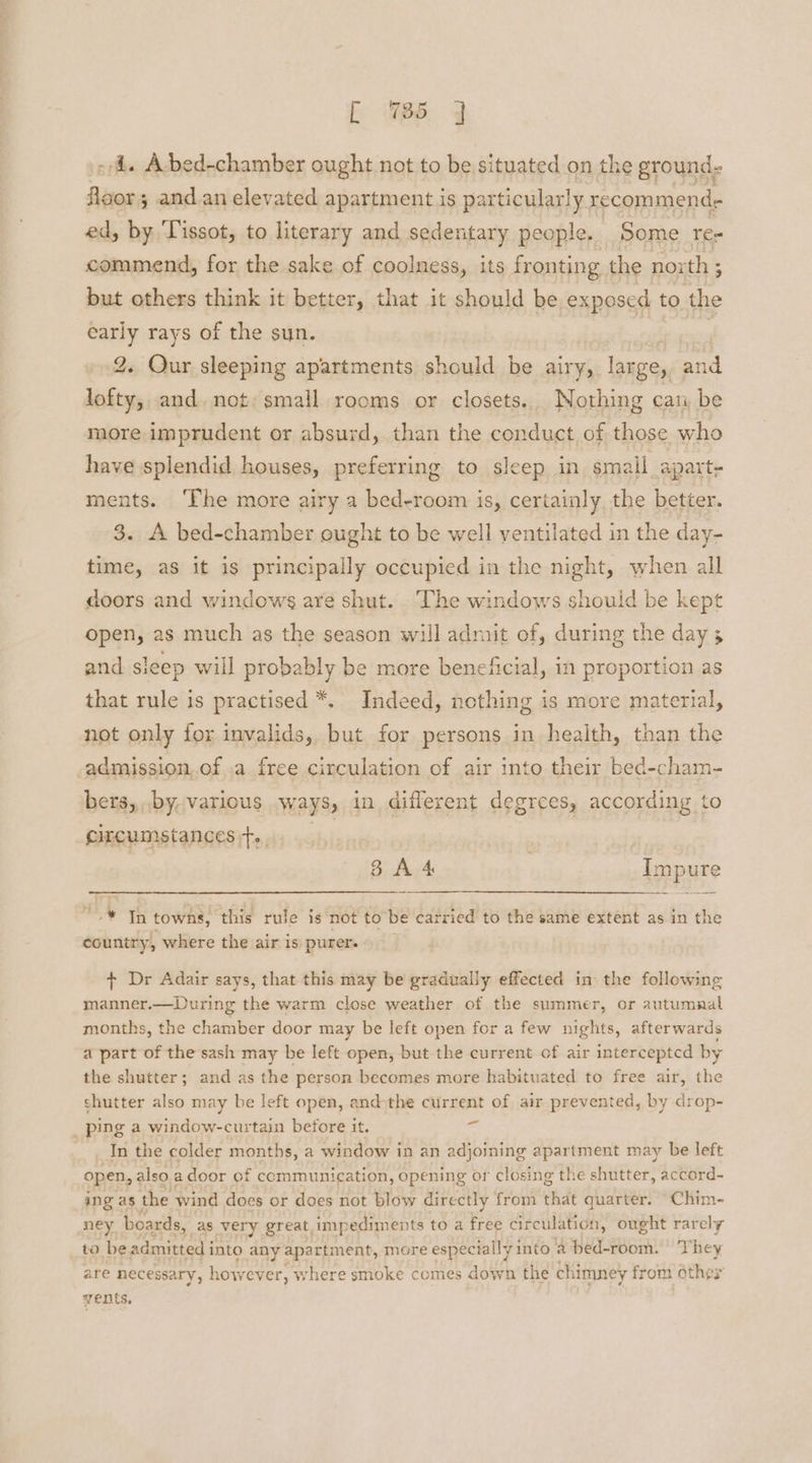 [ 85 j 4. Abed-chamber ought not to be situated on the ground. aan ; and.an elevated apartment is particularly recommend ed, by Tissot, to literary and sedentary people. Some rer commend, for the sake of coolness, its fronting the north ; but others think it better, that it should be exposed to the early rays of the sun. | 2. Qur sleeping apartments should be airy, large, and lofty, and. not: small rooms or closets. Nothing can be more imprudent or absurd, than the conduct of those who have splendid houses, preferring to sleep in small apart- ments. ‘The more airy a bed-room is, certainly, the better. 3. A bed-chamber ought to be well ventilated in the day- time, as it is principally occupied in the night, when all doors and windows are shut. The windows should be kept open, as much as the season will admit of, during the day 3 and sleep will probably be more beneficial, in proportion as that rule is practised *. Indeed, nothing is more material, not only for invalids, but for persons in health, than the -admission..of .a free circulation of air into their bed-cham- bers,,.by, various ways, in different degrees, according to circumstancest... 8 A 4s : Impure * a towns, this rule is not to be carried to the same extent as in the country, where the air is purer. + Dr Adair says, that this may be gradually effected in the following manner.—During the warm close weather of the summer, or autumnal months, the chamber door may be left open for a few nights, afterwards a part of the sash may be left open, but the current of air intercepted by the shutter; and as the person becomes more habituated to free air, the shutter also may be left open, and-the current of air prevented, by drop- _ ping a window-curtain before it. af In the colder months, a window in an adjoining apartment may be left open, also a door of communication, opening or closing the shutter, accord- ing as the wind does or does not blow directly from that quarter. Chim- ney boards, as very great impediments to a free cir culation, ought rarely to be admitted into any apartment, more especially into 4 bed-room. © They are necessary, howev er, where smoke comes down the chimney from othes vents.