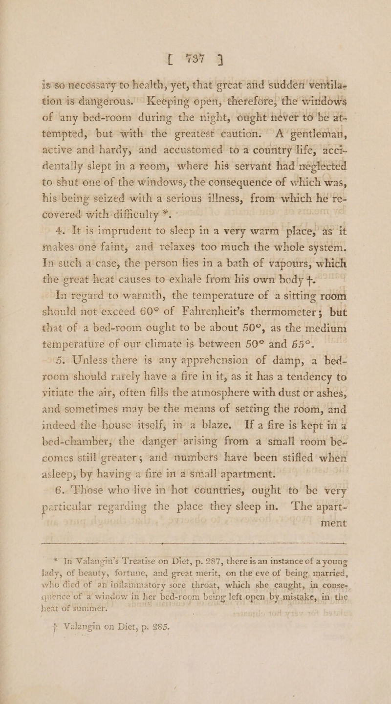 [ ¥97 isso necessary to health, yet, that ‘great afid sudden 'ventila- tion is dangerous. Keeping open, therefore, the windows of any bed-room during the night, ought never to ‘be at- tempted, but with the greatest caution. A‘ gentleman, active and hardy, and accustomed to a country life, acci- dentally slept in a room, where his servant had neglected to shut one of the windows, the consequence of which was, his being seized with a serious illness, from which sist re- covered with difficulty *. | 4. It is imprudent to lt in a very warm place,’ as it makes one faint, and relaxes too much the whole system. In such a‘case, the person lies in a bath of vapours, which the ereat heat causes to exhale from his own body +. In regard to warmth, the temperature of a sitting room should not exceed 60° of Fahrenheit’s thermometer; but that of a bed-room ought to be about 50°, as the medium temperature of our climate is between 50° and 55°. 5. Unless there is any apprehension of damp, a bed- room should rarely have a fire in it, as it has a tendency to vitiate the air, often fills the atmosphere with dust or ashes, and sometimes may be the means of setting the room, and indeed the house itself, in a blaze, If a fire is kept in a bed-chamber, the danger arising from a small room be- comes still greater; and numbcts have been stifled when asleep, by having a fire in a small apartment. 6. 'Yhose who live in hot countries, ought to be very particular regarding the place they sleep in. The apart- ment ay * In Valangin’s Treatise on Diet, p. 287, there is an instance of a young lady, of beauty, fortune, and great merit, on the eve of being, married, who died of an Sia tewan 8 sore throat, which she caught, in conse- quence of a window in her bed- -room being left open, by mistake, in, the heat of summer. 4 olanoy } OQr + Valangin on Diet, p. 285.