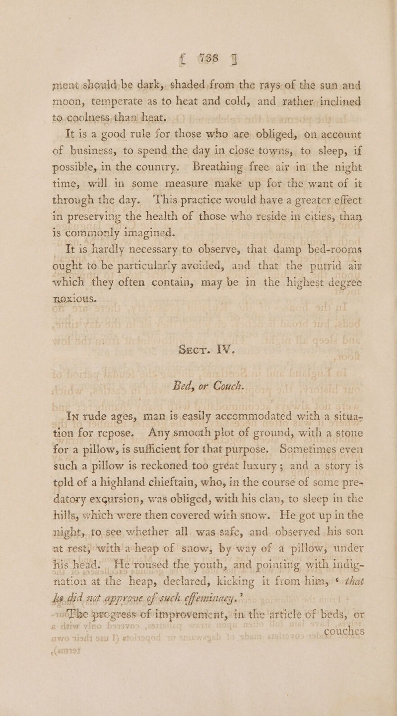 { Ws Jy ment shouldbe dark, shaded from the rays of the sun and moon, temperate as to heat and cold, and rather, inclined to, coolness,than heat. It is a good rule for those who are: obliged, on account of business, to spend the day in close towns, to sleep, if possible, in the country. Breathing free air in the night time, will in some measure make up for the want of it through the day. ‘This practice would have a greater effect ‘in preserving the health of those who reside in cities, than is commonly imagined. It is hardly necessary to observe, that damp bed-rooms ought to be particularly avoided, and that the putrid air which they often contain, may be in the highest degree noxious. Szecr. IV. Bed, or Gack In rude ages, man is easily accommodated with a situa- tion for repose. Any smeocth plot of ground, with a stone for a pillow, is sufficient for that purpose. Sometimes event such a pillow is reckoned too great luxury; and a story iS told of a highland chieftain, who, in the course of some pre- datory exgursion, was obliged, with his clan, to sleep in the hills, which were then covered with snow. He got up in the night, .to.see whether. all. was safe, and observed his son at rest; (with a heap of saow, by way of a pillow, under his head. . He roused the youth, and pointing with indig~ folign, a fe heapy. declared, kicking it from himy: © chat be, did. not approve.of such efeminacy.’ | | — ‘prog gress Sofi ‘improvement, in the article of beds, or couches > “ISLS S20 1: gt