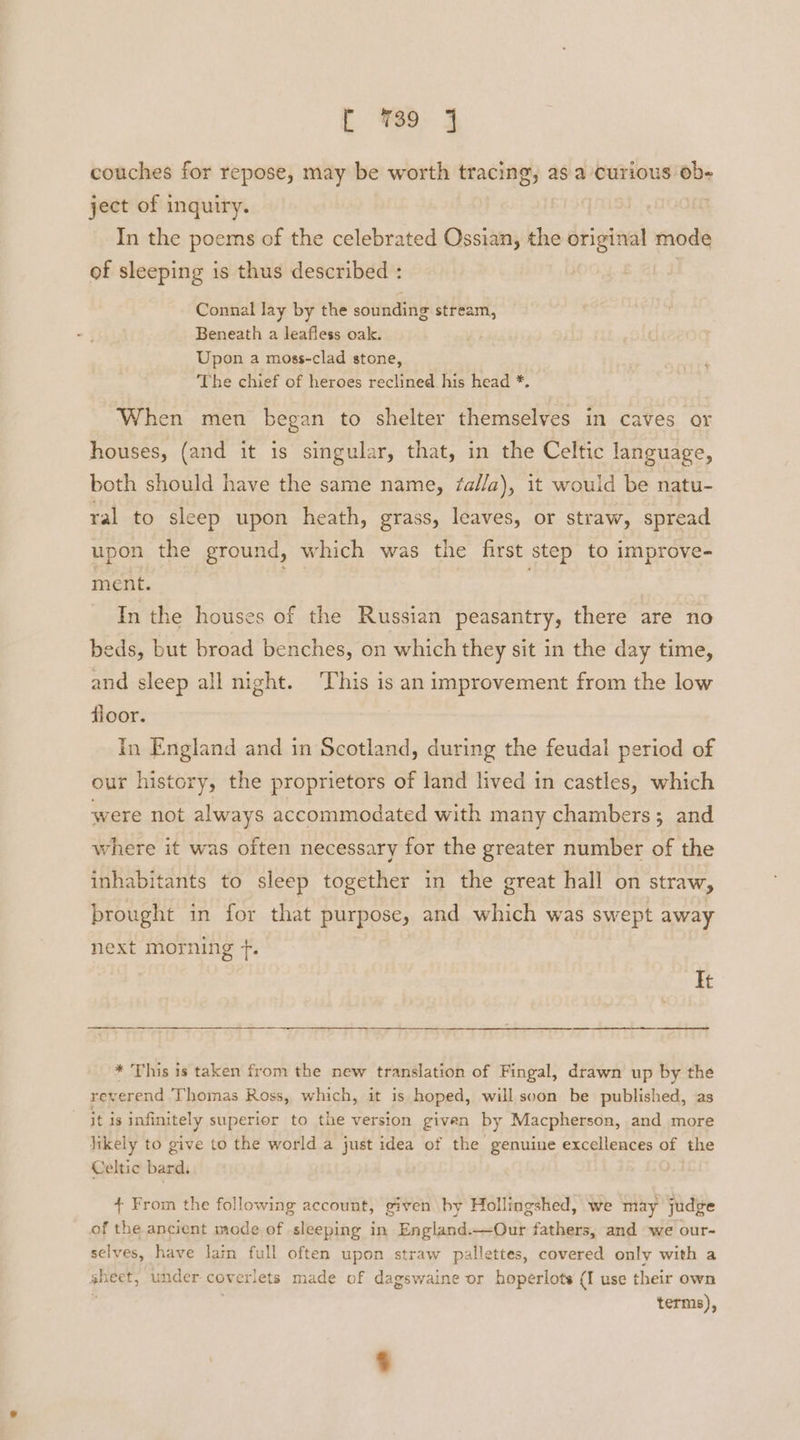 couches for repose, may be worth tracing, as a curious ob- ject of inquiry. In the poems of the celebrated Ossian, the original mode of sleeping is thus described : Connal lay by the sounding stream, Beneath a leafless oak. Upon a moss-clad stone, The chief of heroes reclined his head *. When men began to shelter themselves in caves or houses, (and it is singular, that, in the Celtic language, both should have the same name, /al/a), it would be natu- ral to sleep upon heath, grass, leaves, or straw, spread upon the ground, which was the first step to improve- ment. In the houses of the Russian peasantry, there are no beds, but broad benches, on which they sit in the day time, and sleep all night. ‘This is an improvement from the low floor. In England and in Scotland, during the feudal period of our history, the proprietors of land lived in castles, which were not always accommodated with many chambers; and where it was often necessary for the greater number of the inhabitants to sleep together in the great hall on straw, brought in for that purpose, and which was swept away next morning ft. It * This is taken from the new translation of Fingal, drawn up by the reverend Thomas Ross, which, it is hoped, willscon be published, as it is infinitely superior to the version given by Macpherson, and more likely to give to the world a just idea of the genuine excellences of the Celtic bard, + From the following account, given by Hollingshed, we may judge of the ancient mode of sleeping in England.—Our fathers, and we our- selves, have lain full often upon straw pallettes, covered only with a sheet, under coverlets made of dagswaine or hoperlots (I use their own ; terms),