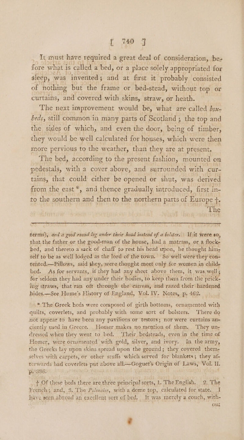 __ It must have required a great deal of consideration, ‘be- fore what j is called a bed, or a place solely appropriated for sleep, was invented; and at first it probably consisted of nothing but the frame or bed-stead, without top or curtains, and covered with skins, straw, or heath. The next improvement would be, what are called ox- beds, still common in many parts of Scotland 3 the top and the sides of which, and eyen the door, being of timber, they would be well calculated for houses, which were then more pervious to the weather, than they are at present. The bed, according to the present fashion, mounted on pedestals, with a cover above, and surrounded with cur- tains, that could either be opened or shut, was derived from the east *, and thence gradually introduced, first in- to the southern and then to the northern parts of Europe +. ‘The eA! terms), anda good round log under their head instead of a bolster. If it were so, that the father or the good-man of the house, had a matrass, or a flock- bed, and thereto a sack of chaff to rest his head upon, he thought him- self to be as well lodged as the lord of the town. So well were they con- tented, —Pillows, said they, were thought meet only for women in child bed. As for servants, if they had any sheet above them, it was wells for seldom they had any under their bodies, to keep them from the pricke ing straws, that ran oft through the canvas, and razed their hardened. hides —See Hume’s History of England, Vol. IV. Notes, p- 462. * The Greek beds were composed of girth bottoms, ornamented with quilts, coverlets, and probably with some sort of bolsters. ‘There do not appear to have been any pavilions or testors; nor were ‘curtains an: ciently used in Greece. Homer makes no mention of them, They un- dressed when they went to bed. ‘Their bedsteads, even in the time of Fiomer, were ornamented with gold, silver, and ivory. In the army, the Greeks lay upon skins spread upon the ground; they covered them- selves with carpets, or other stuffs which served for blankets; they af- terwards had coverlets = sere all.—Goguet’s Origin of Laws, Vol. IL. ‘p.386. + Of these bets there are three principal sorts, 1. The English. 2. The ¥r ench; and, 3, The Polonaise, with a dome top, calculated for state. I have seen.abr ad an excellent sort of bed, It was mere ly a couch, with- out