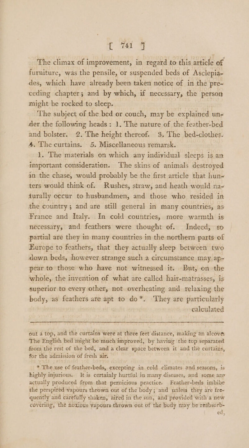 ( oa 7 The climax of improvement, in regard to this article of furniture, was the pensile, or suspended beds of Asclepia- des, which have already been taken notice of in the pre~ ceding chapter; and by which, if necessary, the person might be rocked to sleep. | The subject of the bed or couch, may be explained un- der the following heads: 1. The nature of the feather-bed and bolster. 2. The height thereof. 3. The bed-clothes. 4, The curtains. 5. Miscellaneous remarsk. 1. The materials on which any individual sleeps is an important consideration. The skins of animals destroyed an the chase, would probably be the first article that hun~ ters would think of. Rushes, straw, and heath would na- turally occur to husbandmen, and those who resided in the country; and are still general in many countries, as France and Italy. In cold countries, more warmth is necessary, and feathers were thought of. Indeed, so partial are they in many countries in the northern parts of Europe to feathers, that they actually sleep between two down beds, however strange such a circumstance may ap- pear to those who have not witnessed it. But, on the whole, the invention of what are called hair-matrasses, is superior to every other, not overheating and relaxing the body, as feathers are apt to do*. They are particularly calculated out a top, and the curtains were at three feet distance, making an alcove The English bed might be much improved, by having the top separated from the rest of the bed, and a clear space between it and the curtains, for the admission of fresh air. * The use of feather-beds, excepting in, cold climates and seasons, 1s highly injurious. It is certainly hurtful in many diseases, and some are actually produced from that pernicious practice. Feather-beds imbibe the perspired vapours thrown out of the body; and unless they are fre- quently and carefully shaken, aired in the sun, and provided with a new covering, thé noxious vapours thrown out of the body may be reabsorb- ed,