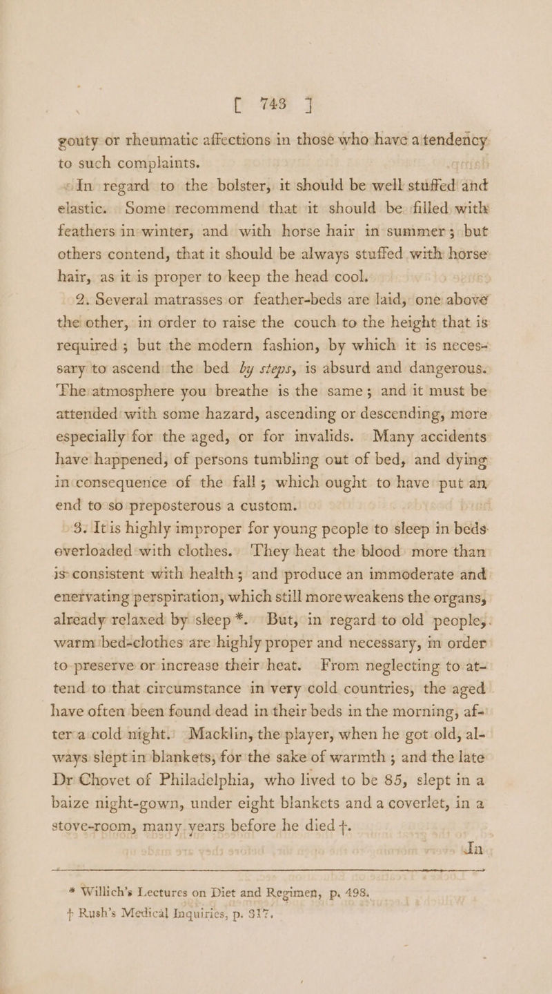 rf 74s gouty or rheumatic affections in those who have a _— to such complaints. Ve «In regard to the bolster, it should be well stuffed ahd elastic. Some recommend that it should be. filled) with feathers in-winter, and with horse hair in summer; but others contend, that it should be always stuffed with horse hair, as it is proper to keep the head cool. 2. Several matrasses or feather-beds are laid, one above the other, in order to raise the couch to the height that is required ; but the modern fashion, by which it is neces sary to ascend the bed dy steps, is absurd and dangerous. ‘Phe:atmosphere you breathe is the same; and it must be attended: with some hazard, ascending or descending, more especially for the aged, or for invalids. Many accidents have happened, of persons tumbling out of bed, and dying incconsequence of the fall; which ought to have put an end to so preposterous a custom. 3. It is highly improper for young people to sleep in beds everloaded with clothes.. They heat the blood more than is consistent with health; and produce an immoderate and enervating perspiration, which still more weakens the organs, already relaxed by sleep *. But, in regard to old people,. warm bed-clothes are highly proper and necessary, in order to-preserve or increase their heat. From neglecting to at- tend to that circumstance in very cold countries, the aged have often been found dead in their beds in the morning, af- tera cold night.’ Macklin, the player, when he got old, al- ways slept in blankets, for the sake of warmth ; and the late Dr Chovet of Philadelphia, who lived to be 85, slept in a baize night-gown, under eight blankets and a coverlet, in a stove-room, many.years before he died +. Ja * Willich’s Lectures on Diet and Regimen, p. 498. + Rush’s Medical Inquiries, p. $17,