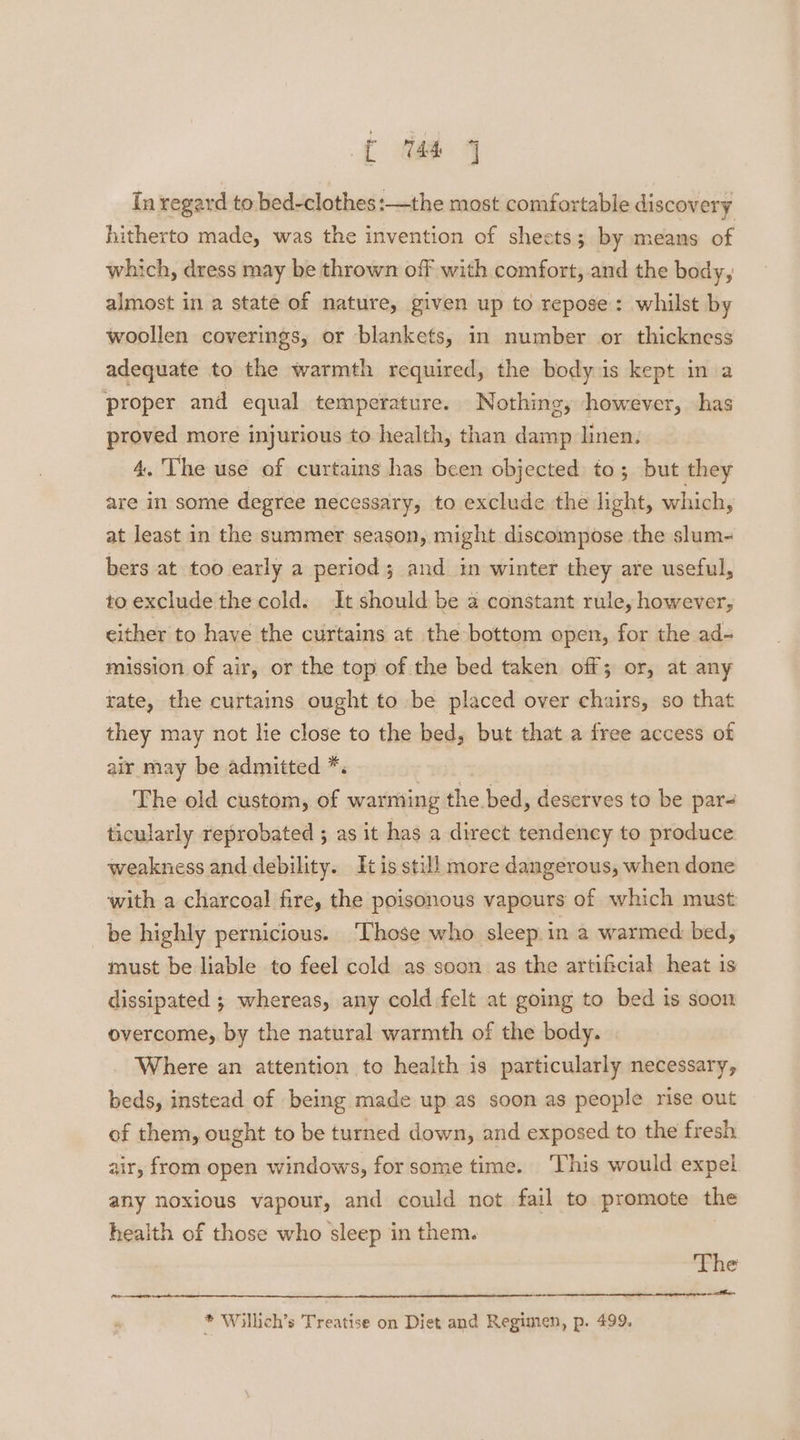 ft ie 4 In regard to bed-clothes:—the most comfortable discovery hitherto made, was the invention of sheets; by means of which, dress may be thrown off with comfort, and the body, almost in a state of nature, given up to repose: whilst by woollen coverings, or blankets, in number or thickness adequate to the warmth required, the body is kept in a proper and equal temperature. Nothing, however, has proved more injurious to health, than damp linen. 4. The use of curtains has been objected to; but they are in some degree necessary, to exclude the light, which, at least in the summer season, might discompose the slum- bers at too early a period ; and in winter they are useful, to exclude the cold. It should be a constant rule, however, either to have the curtains at the bottom open, for the ad- mission of air, or the top of the bed taken off; or, at any rate, the curtains ought to be placed over chairs, so that they may not hie close to the bed, but that a free access of air may be admitted *. The old custom, of warming the bed, deserves to be par- ticularly reprobated ; as it has a direct tendency to produce weakness and debility. tis still more dangerous, when done with a charcoal fire, the poisonous vapours of which must be highly pernicious. ‘Those who sleep in a warmed bed, must be liable to feel cold as soon as the artificial heat is dissipated ; whereas, any cold felt at going to bed is soon overcome, by the natural warmth of the body. Where an attention to health is particularly necessary, beds, instead of being made up as soon as people rise out of them, ought to be turned down, and exposed to the fresh air, from open windows, for some time. This would expel any noxious vapour, and could not fail to promote the health of those who sleep in them. The ‘gt a