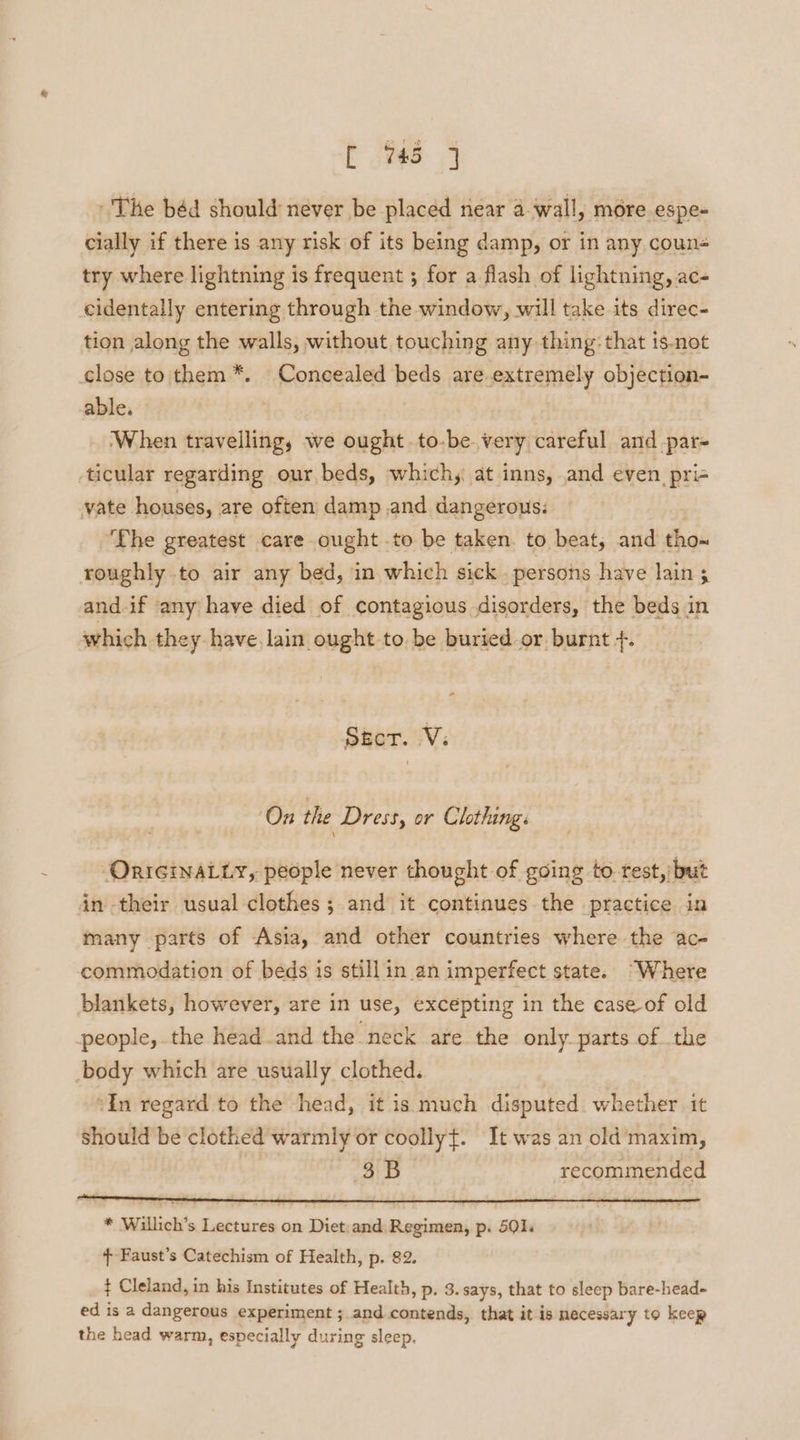 The béd should never be placed near a-wall, more espe- cially if there is any risk of its being damp, or in any coun try where lightning is frequent ; for a flash of lightning, ac- cidentally entering through the window, will take its direc- tion along the walls, without touching any thing: that 1s-not close to them *. Concealed beds are.extremely objection- able. | | When travelling, we ought .to-be very careful and-par- ticular regarding our, beds, which, at inns, and even pris vate houses, are often damp and dangerous: ‘The greatest care ought .to be taken. to beat, and tho~ roughly to air any bed, in which sick . persons have lain 3 and.if any have died of contagious disorders, the beds in which they have, lain ought to. be buried or burnt +. * Sher. :V: On the Dress, or Clothing: -OrreinaLLy, people never thought of going to rest, but in their usual clothes; and it continues the practice in many parts of Asia, and other countries where the ac- commodation of beds is stillin an imperfect state. “Where blankets, however, are in use, excepting in the case of old people, the head and the neck are the only parts of the body which are usually clothed. “In regard to the head, it is much disputed. whether it Should be clothed warmly or coollyt. It was an old‘ maxim, 3B recommended * Willich’s Lectures on Diet.and Regimen, p. 501, + Faust’s Catechism of Health, p. 82. ¢ Cleland, in his Institutes of Health, p. 3. says, that to sleep bare-head- ed is a dangerous experiment ; and contends, that it is necessary to keep the head warm, especially during sleep.
