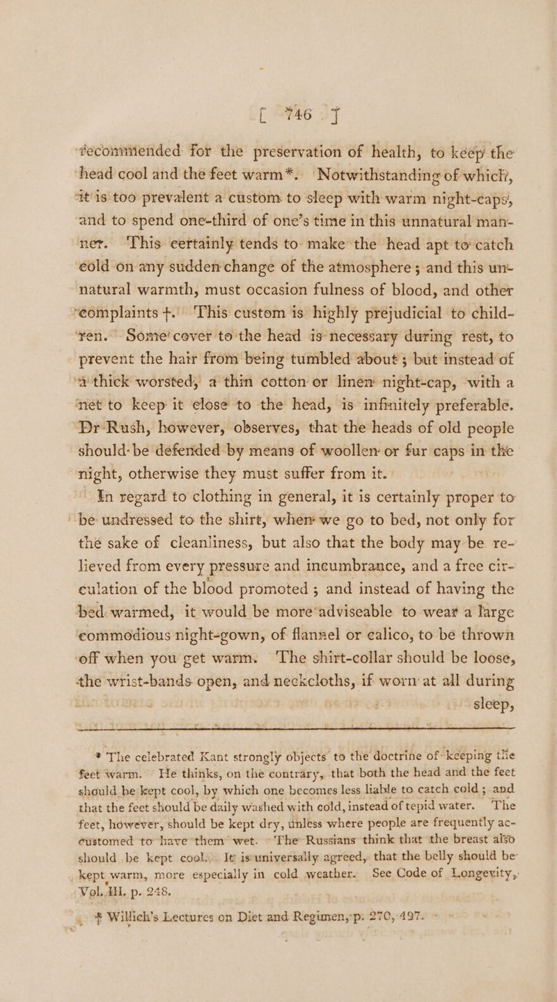 [ he JT ‘fecommiended for the preservation of health, to keep the ‘head cool and the feet warm*. Notwithstanding of which, ‘it'1s too prevalent a custom to sleep with warm night-caps, ‘and to spend one-third of one’s time in this unnatural man- ner. ‘This certainly tends to- make’ the head apt to catch eold on any sudden change of the atmosphere; and this wn+ natural warmth, must occasion fulness of blood, and other ‘complaints +. ‘This custom is highly prejudicial to child- ‘ven. Some’cever to the head is: necess sary during rest, to prevent the hair from being tumbled about; but instead of ‘a thick worsted, a thin cotton or linen night-cap, with a net to keep it elose to the head, is infinitely preferable. Pr Rush, however, observes, that the heads of old people should: be defended by means of woollen or fur caps in the night, otherwise they must suffer from it. In regard to clothing in general, it is certainly proper to be undressed to the shirt, when‘ we go to bed, not only for thé sake of cleanliness, but also that the body may be re- lieved from every pressure and incumbrance, and a free cir- culation of the blood promoted ; and instead of having the ‘bed warmed, it would be more‘adviseable to wear a large commodious night-gown, of flannel or calico, to be thrown ‘off when you get warm. ‘The shirt-collar should be loose, the wrist-bands open, and en errata if worn at all during | sleep, * The celebrated Kant strongly objects’ to the doctrine of keeping the feet warm. He thinks, on the contrary, that both the head and the feet should be kept cool, by which one becomes less liable to catch cold; and that the fect should be daily washed with cold, instead ‘of tepid water. The feet, however, should be kept dry, unless where people are frequently ac- customed to have them’ wet. ~The Russians think that the breast also should be kept cool... It iseuniversally agreed, that the belly should be’ _ kept,warm, more especiaily in cold weather. See Code of Longevity, Vol. ‘HL. p- 248.