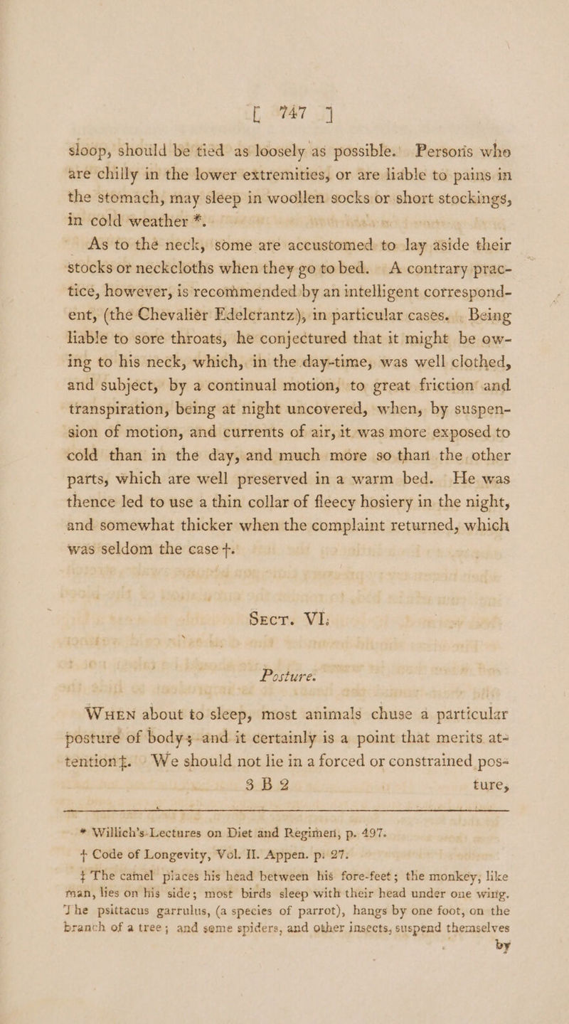 t aa 34 sloop, should be tied as loosely as possible.’ Persoris who are chilly in the lower extremities, or are liable to pains in the stomach, may sleep in woollen socks or short stockings, in cold weather *. As to the neck, some are accustomed. to lay aside their stocks or neckcloths when they go tobed. A contrary prac- tice, however, is recommended by an intelligent correspond- ent, (the Chevaliér Edelerantz), in particular cases. . Being liable to sore throats, he conjectured that it might be ow- ing to his neck, which,. in the day-time, was well clothed, and subject, by a continual motion, to great friction’ and transpiration, being at night uncovered, when, by suspen- sion of motion, and currents of air, it. was more exposed to cold than in the day, and much more so than the other parts, which are well preserved in a warm bed. He was thence led to use a thin collar of fleecy hosiery in the night, and somewhat thicker when the complaint returned, which was seldom the case +. Sect. VI; Posture: WueEn about to sleep, most animals chuse a particular posture of bodys and it certainly is a point that merits at- tention{. We should not lie in a forced or constrained pos- 5. Bg ture, &amp; * Willich’s-Lectures on Diet and Regimen, p. 497. + Code of Longevity, Vol. Il. Appen. p: 27. ¢ The camel places his head between his fore-feet; the monkey, like tan, lies on his side; most birds sleep with their head under one wing. The psittacus garrulus, (a species of parrot), hangs by one foot, on the branch of a tree; and seme spiders, and other insects, suspend themselves by
