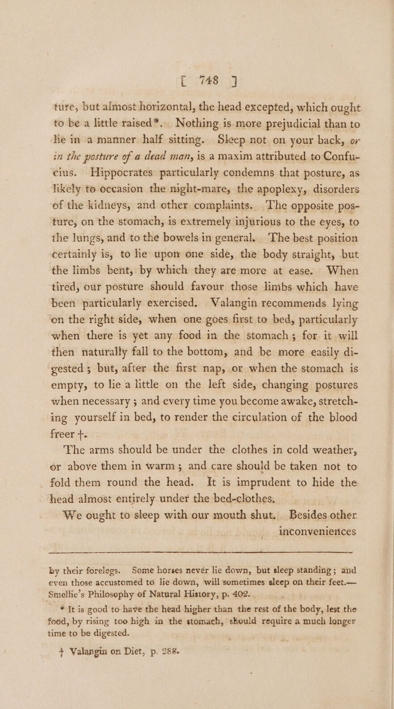 tute, but almost horizontal, the head excepted, which ought to be a little raised*. Nothing is more prejudicial than to he in a manner half sitting. Sleep not on your back, or in the posture of a dead man, is a maxim attributed to Confu- cius. Hippocrates particularly condemns that posture, as likely to occasion the night-mare, the apoplexy, disorders of the kidneys, and other complaints. The opposite pos- ture, on the stomach, is extremely injurious to the eyes, to the lungs, and to the bowels in general. The best position certainly is, to he upon one side, the body straight, but the limbs bent, by which they are more at ease. When tired, our posture should favour those limbs which have been particularly exercised. Valangin recommends lying ‘on the right side, when one goes first to bed, particularly when there is yet any food in the stomach; for it will then naturally fall to the bottom, and be more easily di- gested 3 but, after the first nap, or when the stomach is empty, to lie a little on the left side, changing postures when necessary ; and every time you become awake, stretch- ing yourself in bed, to render the circulation of the blood freer. The arms should be under the clothes in cold weather, or above them in warm; and care should be taken not to _ fold them round the head. It is imprudent to hide the head almost entirely under the bed-clothes, We ought to sleep with our mouth shut. Besides other. inconvenierices by their forelegs. Some horses nevér lie down, but sleep standing; and even those accustomed to Jie down, will ‘sometimes sleep on their feet.— Smellie’s Philosophy of Natural History, p. 402. - * Tt is good to have the head higher than the rest of the body, lest the food, by rising too high in the stomach, should require a much longer time to be digested. + Valangin on Diet, p. 288.