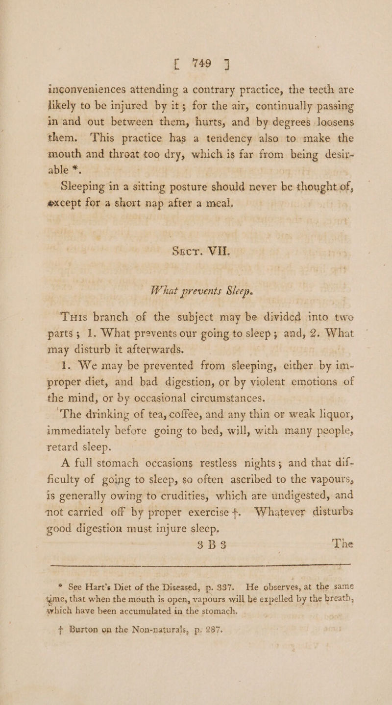 r 449 3 inconveniences attending a contrary practice, the teeth are likely to be injured by it; for the air, continually passing in and out between them, hurts, and by degrees loosens them. This practice has a tendency also to make the mouth and throat too dry, which is far from being desir- able * Sleeping in a sitting posture should never be thought of, except for a short nap after a meal. Secr. Vil. What prevents Sleep. Tuts branch of the subject may be divided into two parts; 1, What prevents our going to sleep; and, 2. What may disturb it afterwards. 1. We may be prevented from sleeping, either by i im- proper diet, and bad digestion, or by violent emotions of the mind, or by occasional circumstances. ‘The drinking of tea, coffee, and any thin or weak liquor, immediately before going to bed, will, with many people, retard sleep. A full stomach occasions restless nights; and that dif- ficulty of going to sleep, so often ascribed to the vapours, is generally owing to crudities, which are undigested, and not carried off by proper exercise +. Whatever disturbs good digestion must injure sleep. o Bs The * See Hart’s Diet of the Diseased, p. $37. He observes, at the same tgme, that when the mouth is open, vapours will be expelled by the breath, which have been accumulated in the stomach. + Burton on the Non-naturals, p, 287.