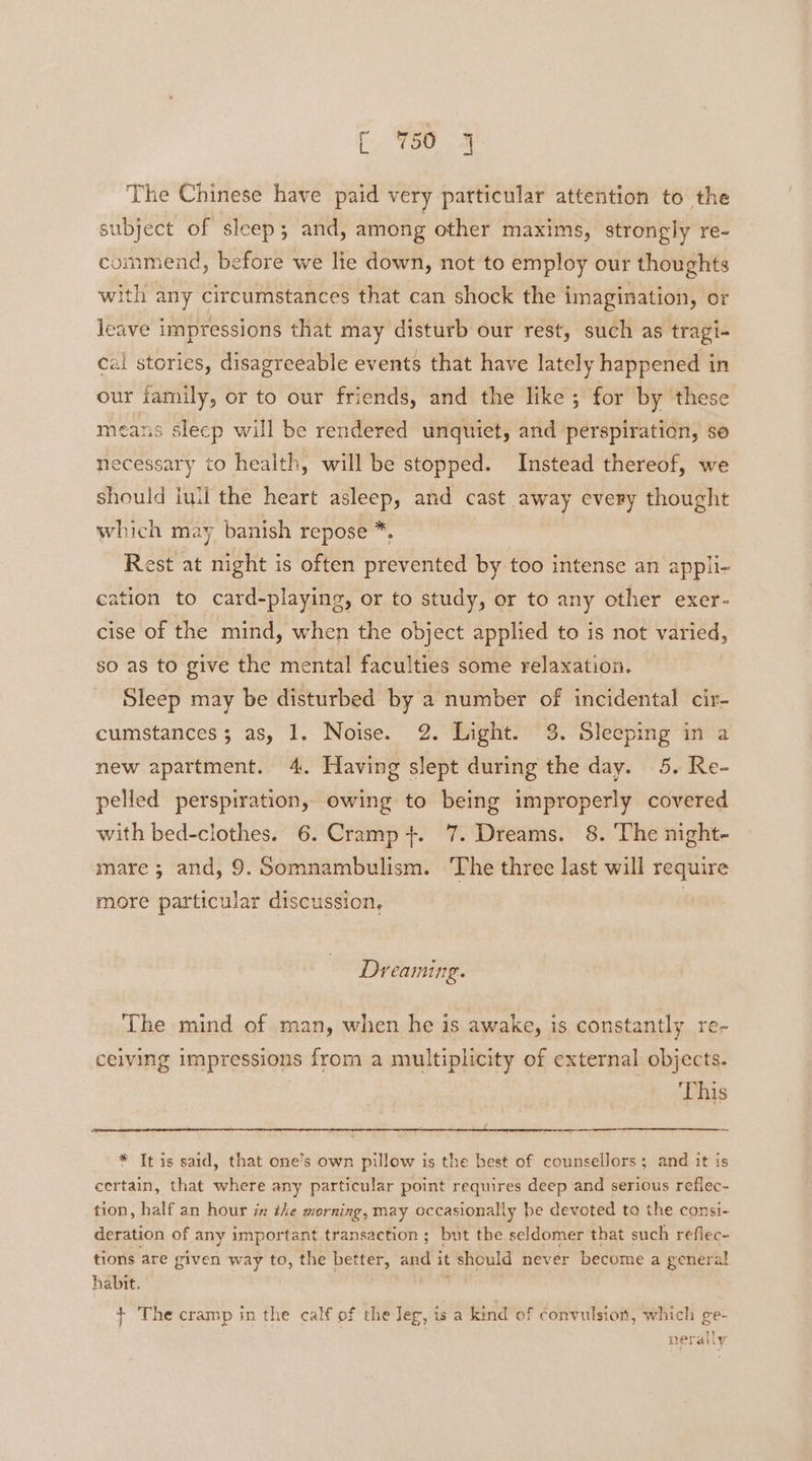 r %50 9 The Chinese have paid very particular attention to the subject of sleep; and, among other maxims, strongly re- commend, before we lie down, not to employ our thoughts with any circumstances that can shock the imagination, or leave impressions that may disturb our rest, such as tragi- cal stories, disagreeable events that have lately happened in our jamily, or to our friends, and the like; for by these means sleep will be rendered unquiet, and perspiration, se necessary to health, will be stopped. Instead thereof, we should iuil the heart asleep, and cast away every thought which may banish repose *, Rest at night is often prevented by too intense an appli- cation to card-playing, or to study, or to any other exer- cise of the mind, when the object applied to is not varied, so as to give the mental faculties some relaxation. Sleep may be disturbed by a number of incidental cir- cumstances; as, 1. Noise. 2. Light. 3. Sleeping in a new apartment. 4. Having slept during the day. 5. Re- pelled perspiration, owing to being improperly covered with bed-clothes. 6. Cramp +. 7. Dreams. 8. The night- mare; and, 9. Somnambulism. The three last will require more particular discussion, | Dreaming. The mind of man, when he is awake, is constantly re- ceiving impressions from a multiplicity of external objects. This * It is said, that one’s own pillow is the best of counsellors; and it is certain, that where any particular point requires deep and serious refiec- tion, half an hour in the morning, may occasionally be devoted ta the consi- deration of any important transaction ; but the seldomer that such reflec- tions are given way to, the better, and it should never become a general habit. + The cramp in the calf of the leg, is a kind of convulsion, which ge- neratly