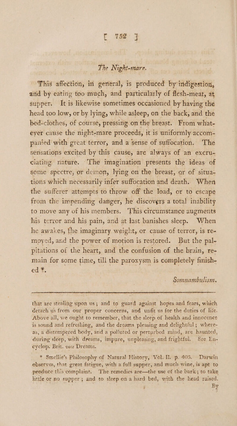 C ae: J The N ight-mare. This affection, in general, is produced by indigestion, arid by eating too much, and particularly of flesh-meat, at supper. It is likewise sometimes occasioned by having the head too low, or by lying, while asleep, on the back, and the bed-clothes, of course, pressing on the breast. From what- eyer cause the night-mare proceeds, it is uniformly accom- panied with great terror, and a sense of suffocation. The sensations excited by this cause, are always of ‘an excru- ciating nature. The imagination presents the ideas of some spectre, or demon, lying on the breast, ar of situa- tions which necessarily infer suffocation and death. When the sufferer attempts to throw of the load, or to escape from the impending danger, he discovers a total inability to move any of his members. ‘This circumstance augments his terror and his pain, and at last banishes sleep. When he awakes, the i imaginary weight, or cause of terror, is re- moyed, and the power of motion is restored. But the pal- pitations of the heart, and the confusion of the brain, re- main for some time, till the paroxysm iS completely finish- ed *. . Somnaambulism. that are stealing upon us; and to guard against hopes and fears, which, detach us from our proper concerns, and unfit us for the duties of life. Above all, we ought to remember, that the sleep of health and innocence is sound and refreshing, and the dreams pleasing and delightful; where- as, a distempered body, and a poll uted or perturbed mind, are haunted, during sleep, with dreams, impure, unpleasing, and frightful. See En- cyclop. Brit. voce Dreams. * Smellie’s Philosophy of Natural History, Vol. Ih p. 403. Darwin observes, that great fatigue, with a full supper, and much wine, is apt to produce this complaint. The remedies are—the use of the bark; to take little Primo. eppper' and to sad on a hard bed, with the head raised. 2 oY