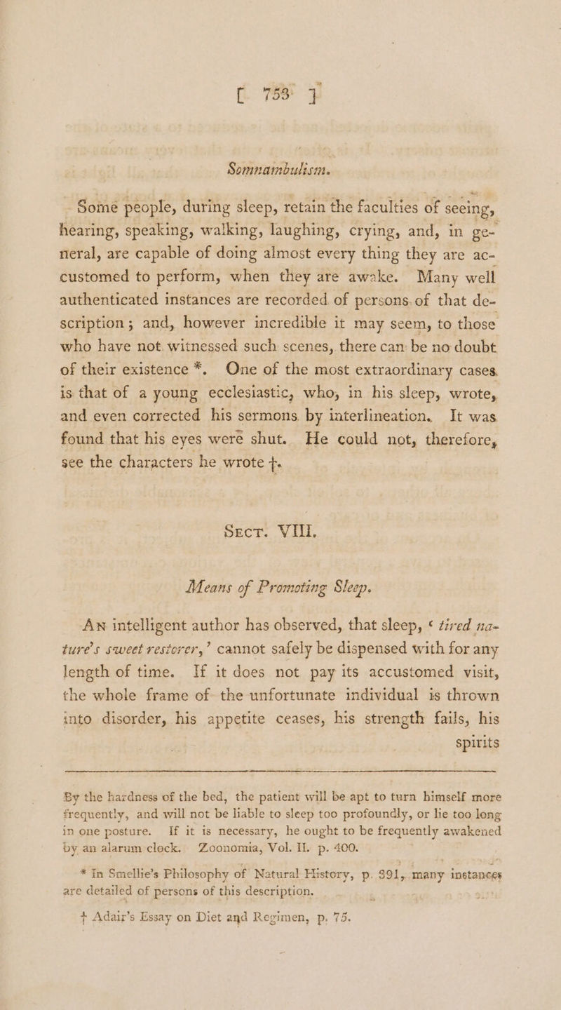 Somnambulism. Some people, during sleep, retain the faculties of seeing, hearing, speaking, walking, laughing, crying, and, in ge~ neral, are capable of doing almost every thing they are ac- customed to perform, when they are awake. Many well authenticated instances are recorded of persons. of that de- scription; and, however incredible it may seem, to those who have not. witnessed such scenes, there can be no doubt of their existence *. One of the most extraordinary cases, is that of a young ecclesiastic, who, in his sleep, wrote, and even corrected his sermons by interlineation. It was found that his eyes were shut. He could not, therefore, see the characters he wrote +. Sect. VIII. Means of Promoting Sleep. An intelligent author has observed, that sleep, ¢ tired na- ture’s sweet restorer,’ cannot safely be dispensed with for any length of time. If it does not pay its accustomed visit, the whole frame of the unfortunate individual is thrown into disorder, his appetite ceases, his strength fails, his spirits By the hardness of the bed, the patient will be apt to turn himself more frequently, and will not be liable to sleep too profoundly, or lie too long in one posture. If it is necessary, he ought to be frequently awakened by an alarum clock. Zoonomia, Vol. Il. p. 400. * In Smellie’s Philosophy of Natural History, p. 391, many instances are detailed of persons of this description.