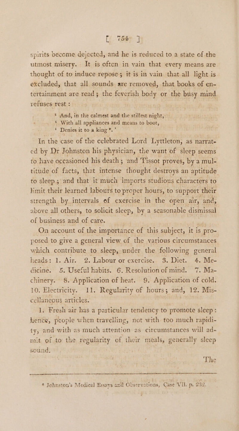 spirits become, dejected, and he is reduced to a state of the utmost misery. It is often in vain that every means are thought of to induce repose; it is in vain that all light is excluded, that all sounds are removed, that books of en- tertainment are read; the feverish body or the busy mind refuses rest : * And, in the calmest and the stillest night, ‘ With all appliances and means to boot, . Denies it to a king *.” In the case of the celebrated Lord Lyttleton, as narrat- ed by Dr Johnston his physician, the want of sleep seems to have occasioned his death; and Tissot proves, by a mul- titude of facts, that intense thought destroys an aptitude to sleep. and that it much imports studious characters to limit their learned labours to proper hours, to support. their strength by intervals of exercise in the open air, and, above all others, to solicit sleep, by a seasonable dismissal of business and of care. | , On account of the importance of this subject, it is ‘pro- posed to give a general view of the various circumstances which contribute to sleep, under the following general heads: 1. Air. 2. Labour or exercise. 3. Dict. 4. Me- dicine. 5, Useful habits. 6. Resolution of mind. 7. Ma- chinery. 8. Application of heat. 9. Application of cold. 10. Electricity. 11. Regularity of hours 5 : and, 12. Mis- cellaneous articles. 1. Fresh air has a particular tendency to promote sleep : hence, people when travelling, not with too much rapidi- ty, and with as much attention as circumstances will ad- mit of to the regularity of their meals, generally sleep sound. The t 4 +4 * Johnston’s Medical Essays and Observations, Case Vil. p. 232.