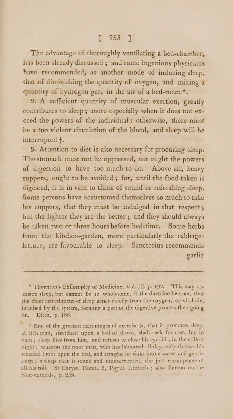 cr Be 3} The advantage of thoroughly ventilating a bed-chamber, has been already discussed ; and some ingenious physicians have recommended, as another mode of inducing sleep, that of diminishing the quantity of oxygen, and mixing a quantity of hydrogen gas, in the air of a bed-room *. 2. A sufhcient quantity of muscular exertion, greatly contributes to sleep; more especially when it does not ex- ceed the powers of the individual: otherwise, there must be a too violent circulation of the blood, and sleep will be interrupted +. | 3. Attention to diet is also necessary for procuring sleep. The stomach must not be oppressed, nor ought the powers of digestion to have too much to do. Above all, heavy suppers, ought to be avoided; for, until the food taken is digested, it is in vain to think of sound or refreshing sleep. Some persons have accustomed themselves so much to take hot suppers, that they must be indulged in that respect ; but the lighter they are the better ; and they should always be taken two or three hours before bed-time. Some herbs from the kitchen-garden, more particularly the cabbage- lettuce, are favourable to sleep. Sanctorius recommends garlic * Thornton’s Philosophy of Medicine, Vel. III. p. 192. This may oc- casion sleep, but cannot be so wholesome, if the doctrine be true, that the chief refreshment of sleep arises chiefly from the oxygen, or vital air, imbibed by the system, forming a part of the digestive process then going on. Ditto, p. 186. + One of the greatest advantages of exercise is, that it promotes sleep. A rich man, stretched upon a bed of down, shall seek for rest, but in vain; sleep flies from him, and refuses to close his eye-lids, in the stillest night: whereas the poor man, who has laboured all day, only throws his wearied limbs upon the bed, and straight he sinks into a sweet and gentle sleep; asleep that is sound and uninterrupted, the just recompence of all his toil. St Chryst. Homil. 2, Popul. Antioch.; also Burton on the Non-naturals, p. 253.
