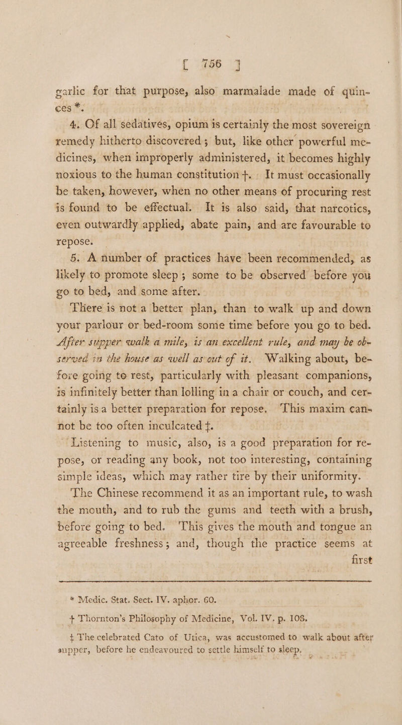 gatlie for that purpose, also marmalade made of win ces * | A, ‘Of all sedatives, opium is certainly the most sovereign remedy hitherto discovered; but, like other powerful me-~ dicines, when improperly administered, it becomes highly noxious to the human constitution +. _ It must occasionally be taken, however, when no other means of procuring rest is found to be effectual. It is also said, that narcotics, even outwardly apphed, abate pain, and are favourable to repose. 5. A number of practices have been recommended, as likely to promote sleep ; some to be observed before you go to bed, and some after. There is not a better plan, than to walk up and down your parlour or bed-room some time before you go to bed. Afier supper walk a mile, is an excellent rule, and may be ob- servea ia the house as well as out of it. Walking about, be- fore going te rest, particularly with pleasant companions, is infinitely better than lolling in a chair or couch, and cer- tainly isa better preparation for repose. ‘This maxim can- not be too often inculcated f. Listening to music, also, is a good preparation for re- pose, or reading any book, not too interesting, containing simple ideas, which may rather tire by their uniformity. The Chinese recommend it as an important rule, to wash the mouth, and to rub the gums and teeth with a brush, before going to bed. ‘This gives the mouth and tongue an agreeable freshness; and, though the practice seems at first * Medic. Stat, Sect. IV. aphor. 60. + Thornton’s Philosophy of Medicine, Vol. IV. p. 108, t The celebrated Cato of Utica, was accustomed to walk about after supper, before he endeavoured to settle himself to sleep.
