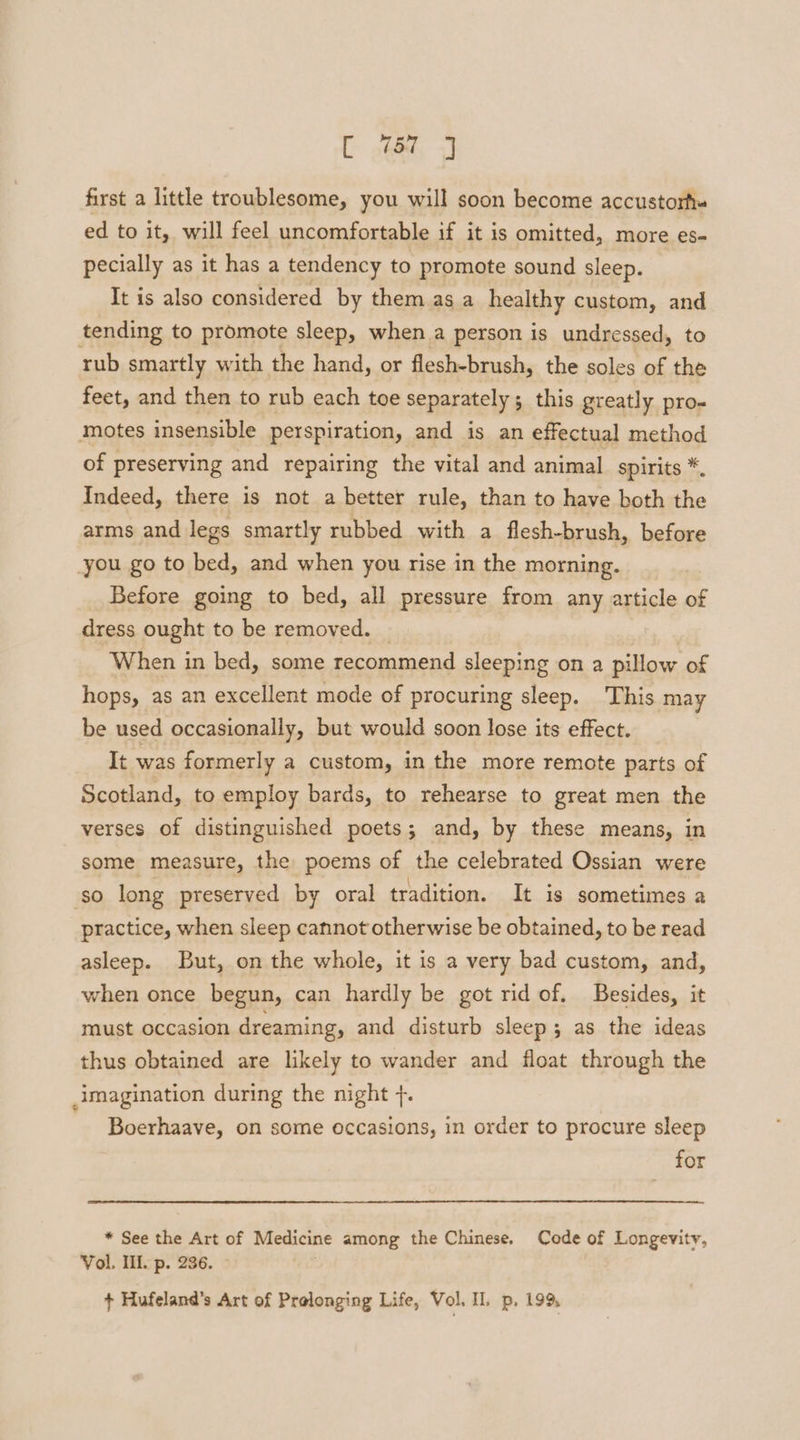 first a little troublesome, you will soon become accustorf- ed to it, will feel uncomfortable if it is omitted, more es- pecially as it has a tendency to promote sound sleep. It is also considered by them as a healthy custom, and tending to promote sleep, when a person is undressed, to rub smartly with the hand, or flesh-brush, the soles of the feet, and then to rub each toe separately; this greatly pro- motes insensible perspiration, and is an effectual method of preserving and repairing the vital and animal _ spirits *. Indeed, there is not a better rule, than to have both the arms and legs smartly rubbed with a flesh-brush, before you go to bed, and when you rise in the morning. Before going to bed, all pressure from any article of dress ought to be removed. _ When in bed, some recommend sleeping on a pillow of hops, as an excellent mode of procuring sleep. This may be used occasionally, but would soon lose its effect. It was formerly a custom, in the more remote parts of Scotland, to employ bards, to rehearse to great men the verses of distinguished poets; and, by these means, in some measure, the poems of the celebrated Ossian were so long preserved by oral tradition. It is sometimes a practice, when sleep cannot otherwise be obtained, to be read asleep. But, on the whole, it is a very bad custom, and, when once begun, can hardly be got rid of. Besides, it must occasion dreaming, and disturb sleep; as the ideas thus obtained are likely to wander and float through the imagination during the night f. Boerhaave, on some occasions, in order to procure sleep for * See the Art of Medicine among the Chinese. Code of Longevity, Vol. Ill. p. 236. : + Hufeland’s Art of Prolonging Life, Vol. II. p. 199,