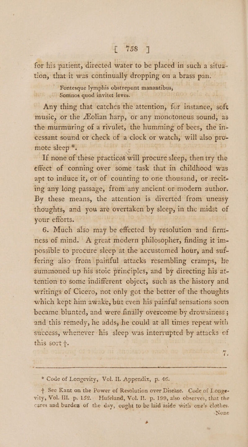 [760 7] for his patient, directed water to be placed in such a situa- tion, that it was continually dropping on a brass pan. Fontesque lymphis obstrepunt manantibus, Somnos quod invitet leves. Any thing that catches the attention, for instance, soft MUSIC, | or the Aolian harp, or any monotonous sound, as the murmuring of a rivulet, the humming of bees, the in- cessant sound or check of a clock or watch, will also pro- mote sleep *. | | ? If none of these practices will procure sleep, then try the effect of conning over some task that in childhood was apt to induce it, or of counting to one thousand, or recit- ing any long passage, from any ancient or modern author. By these means, the attention is diverted from uneasy thoughts, and you are overtaken by sleep, in the midst of your efforts. | 6. Much also may be effected by resolution and firm- ness of mind. A great modern philosopher, finding it im- possible to procure sleep at the accustomed hour, and suf- fering also from painful attacks resembling cramps, he summoned up his stoic principles, and by directing his at- tention to some indifferent object, such as the history and writings of Cicero, not only got the better of the thoughts which kept him awake, but even his painful sensations soon became. blunted, and were finally overcome by drowsiness ; and this remedy, he adds, he could at all times repeat with success, whenever his sleep was interrupted by attacks of this sort +. r * Code of Longevity, Vol. Il. Appendix, p. 46. + See Kant on the Power of Resolution over Disease. Code of Longe- vity, Vol. Ill. p. 152.. Hufeland, Vol. Il. p. 199, also observes, that the cares and burden of the day, ought to be laid aside with one’s clothes. . None