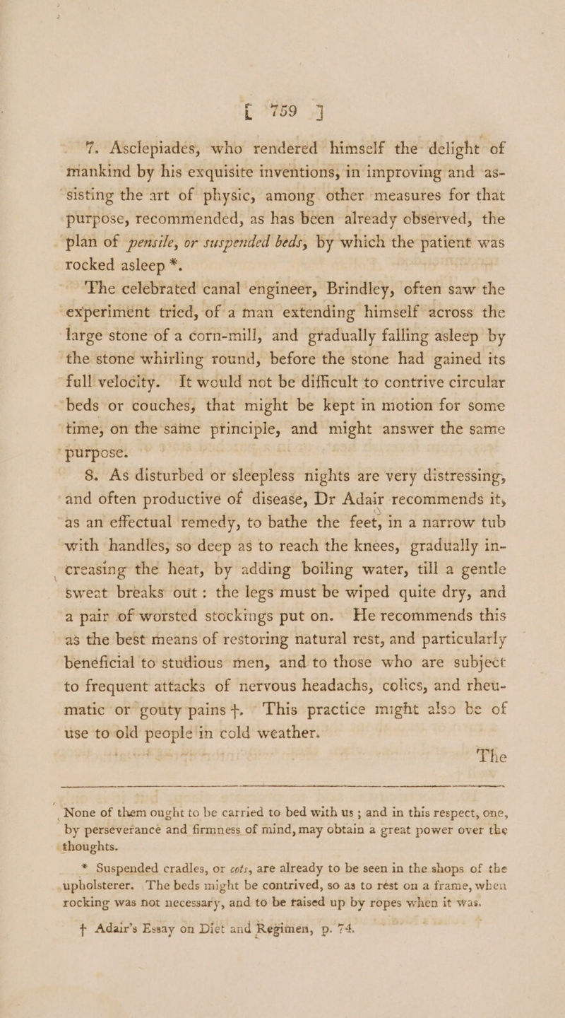 7. Asclepiades, who rendered himself the delight of mankind by his exquisite inventions, in improving and ‘as- “sisting the art of physic, among. other measures for that purpose, recommended, as has been already observed, the plan of pensile, or suspended beds, by which the patient was rocked asleep *. r The celebrated canal engineer, Brindley, often saw the experiment tried, of a man extending himself across the large stone of a corn-mill, and gradually falling asleep by the stone whirling round, before the stone had gained its full velocity. It would not be difficult to contrive circular beds or couches, that might be kept in motion for some | time, on the saine principle, and might answer the same purpose. . | &. As disturbed or sleepless nights are very distressing, ‘and often productive of disease, Dr Adair recommends it, as an effectual remedy, to bathe the feet, in a narrow tub with handles, so deep as to reach the knees, gradually in- creasing the heat, by adding boiling water, till a gentle sweat breaks out: the legs must be wiped quite dry, and a pair of worsted stockings put on. He recommends this as the best means of restoring natural rest, and particularly beneficial to studious men, and to those who are subject to frequent attacks of nervous headachs, colics, and rheu- matic or gouty pains +. This practice might also be of use to old people in cold weather. The _None of them ought to be carried to bed with us ; and in this respect, one, by perseverance and firmness of mind, may obtain a great power over the thoughts. * Suspended cradles, or cots, are already to be seen in the shops of the upholsterer. The beds might be contrived, so as to rést on a frame, when rocking was not necessary, and to be taised up by ropes when it was.