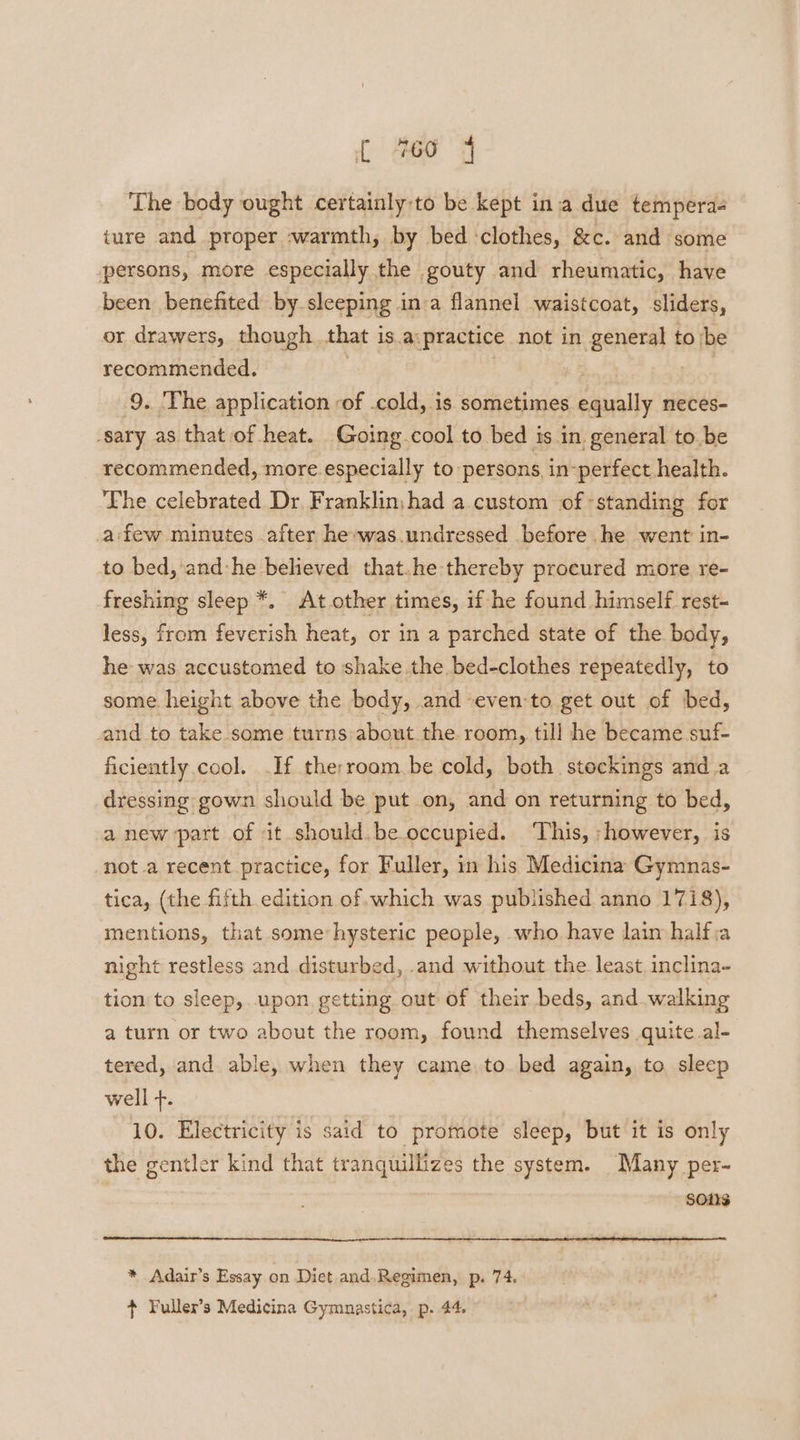 The body ought certainly:to be kept ina due tempera ture and proper -warmth, by bed ‘clothes, &amp;c. and some persons, more especially the gouty and rheumatic, have been benefited by sleeping inva flannel waistcoat, sliders, or drawers, though that is.a:practice not in general to'be recommended. | 9. The application -of .cold, is sometimes equally neces- -sary as that of heat. Going cool to bed is in general to be recommended, more especially to persons, in-perfect health. The celebrated Dr, Franklinjhad a custom of -standing for afew minutes after he-was.undressed before he went in- to bed, and:he believed that.he thereby procured more re- freshing sleep *. At other times, if he found himself rest- less, from feverish heat, or in a parched state of the body, he was accustomed to shake the bed-clothes repeatedly, to some height above the body, and even:to get out of bed, and to take some turns about the room, till he became suf- ficiently cool. .If therroam.be cold, both stockings and a dressing gown should be put on, and on returning to bed, a new part of it should. be occupied. ‘This, however, is not a recent practice, for Fuller, in his Medicina Gymnas- tica, (the fifth edition of which was published anno 1718), mentions, that some:hysteric people, who have lain half;a night restless and disturbed, .and without the least. inclina- tion to sleep, upon getting out of their beds, and.walking a turn or two about the room, found themselves quite al- tered, and. able, when they came to bed again, to sleep well +. 10. Electricity is said to promote sleep, but it is only the gentler kind that tranquillizes the system. Many per- SOLS * Adair’s Essay on Diet and. Regimen, p. 74. + Fuller’s Medicina Gymnastica, p. 44.
