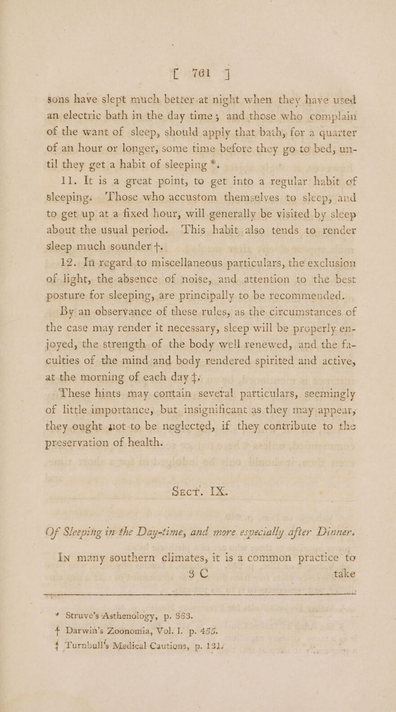 f eet sons have slept much better at night when they have used an electric bath in the day time; and those who complain of the want of sleep, should apply that bath, for a quarter of an hour or longer, some time before they go to bed, un- til they get a habit of sleeping *. 11. It is a great point, to get into a regular habit of sleeping: ‘Those who accustom themselves to sleep, and to get up at a fixed hour, will generally be visited by sleep about the usual period. ‘This habit also tends to render sleep much sounder +. | 12. In regard.to miscellaneous particulars, the exclusion of light, the absence of noise, and attention to the best posture for sleeping, are principally to be recommended. By an observance of these rules, as the. circumstances of the case may render it necessary, sleep will be properly en- joyed, the strength of the body well renewed, and the fa- culties of the mind and body rendered spirited and active, at the morning of each day tf. These hints. may contain several particulars, seemingly of little inyportance, but. insignificant as they may appear, they ought not-to be neglected, if they contribute to the preservation of health. Sect. TX. Of Sleeping in the Day-time, and more especially after Dinner. In many southern climates, it is a common practice to $C take * Struve’s Asthenology, p. 363. { Darwin’s Zoonomia, Vol. I. p. 455. $ Turnbull’s Medical Cautions, p. 131,